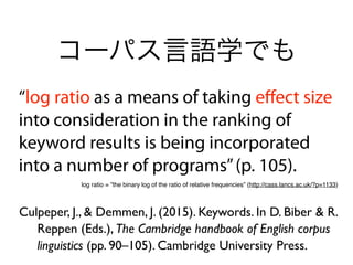 “log ratio as a means of taking eﬀect size
into consideration in the ranking of
keyword results is being incorporated
into a number of programs”(p. 105).
Culpeper, J., & Demmen, J. (2015). Keywords. In D. Biber & R.
Reppen (Eds.), The Cambridge handbook of English corpus
linguistics (pp. 90–105). Cambridge University Press.
コーパス言語学でも
log ratio = ”the binary log of the ratio of relative frequencies” (http://cass.lancs.ac.uk/?p=1133)
 