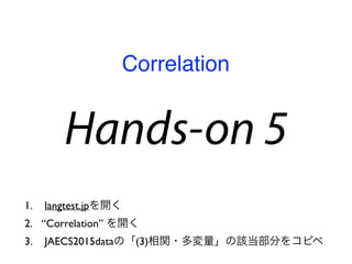 Hands-on 5
1. langtest.jpを開く
2. “Correlation” を開く
3. JAECS2015dataの「(3)相関・多変量」の該当部分をコピペ
Correlation
 