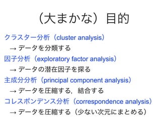 （大まかな）目的
クラスター分析（cluster analysis）
→ データを分類する
因子分析（exploratory factor analysis）
→ データの潜在因子を探る
主成分分析（principal component analysis）
→ データを圧縮する，結合する
コレスポンデンス分析（correspondence analysis）
→ データを圧縮する（少ない次元にまとめる）
 