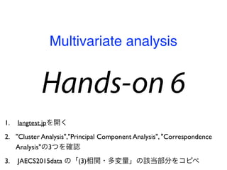 Hands-on 6
1. langtest.jpを開く
2. "Cluster Analysis","Principal Component Analysis", "Correspondence
Analysis"の3つを確認
3. JAECS2015data の「(3)相関・多変量」の該当部分をコピペ
Multivariate analysis
 