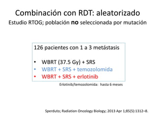 Combinación con RDT: aleatorizado
Estudio RTOG; población no seleccionada por mutación
Sperduto; Radiation Oncology Biology; 2013 Apr 1;85(5):1312–8.
126 pacientes con 1 a 3 metástasis
• WBRT (37.5 Gy) + SRS
• WBRT + SRS + temozolomida
• WBRT + SRS + erlotinib
Erlotinib/temozolomida: hasta 6 meses
 