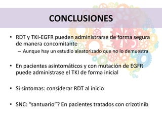 CONCLUSIONES
• RDT y TKI-EGFR pueden administrarse de forma segura
de manera concomitante
– Aunque hay un estudio aleatorizado que no lo demuestra
• En pacientes asintomáticos y con mutación de EGFR
puede administrase el TKI de forma inicial
• Si síntomas: considerar RDT al inicio
• SNC: “santuario”? En pacientes tratados con crizotinib
 