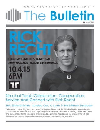 The Bulletin
C O N G R E G A T I O N S H A A R E E M E T H
October 2015
Simchat Torah Celebration, Consecration,
Service and Concert with Rick Recht
Erev Simchat Torah – Sunday, Oct. 4, 6 p.m. in the Stiffman Sanctuary
Celebrate, dance, sing, read and learn on Simchat Torah! Rick Recht will bring his beautiful music
and spirit as we read the end and beginning of the Torah for all to see on the big screen. We’ll learn
and dance together to celebrate endings and beginnings. Appropriate for all ages! We will also
welcome our newest students into our learning community with Consecration.
RICK
RECHTCONGREGATIONSHAAREEMETH
EREVSIMCHAT TORAHCELEBRATION
10.4.15
6PM
 