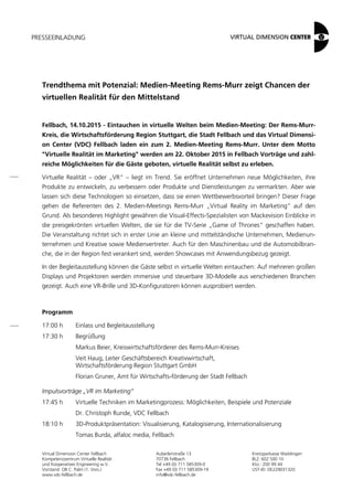 PRESSEEINLADUNG
Virtual Dimension Center Fellbach
Kompetenzzentrum Virtuelle Realität
und Kooperatives Engineering w.V.
Vorstand: OB C. Palm (1. Vors.)
www.vdc-fellbach.de
Auberlenstraße 13
70736 Fellbach
Tel +49 (0) 711 585309-0
Fax +49 (0) 711 585309-19
info@vdc-fellbach.de
Kreissparkasse Waiblingen
BLZ: 602 500 10
Kto.: 200 99 44
UST-ID: DE229031320
Trendthema mit Potenzial: Medien-Meeting Rems-Murr zeigt Chancen der
virtuellen Realität für den Mittelstand
Fellbach, 14.10.2015 - Eintauchen in virtuelle Welten beim Medien-Meeting: Der Rems-Murr-
Kreis, die Wirtschaftsförderung Region Stuttgart, die Stadt Fellbach und das Virtual Dimensi-
on Center (VDC) Fellbach laden ein zum 2. Medien-Meeting Rems-Murr. Unter dem Motto
"Virtuelle Realität im Marketing" werden am 22. Oktober 2015 in Fellbach Vorträge und zahl-
reiche Möglichkeiten für die Gäste geboten, virtuelle Realität selbst zu erleben.
Virtuelle Realität – oder „VR“ – liegt im Trend. Sie eröffnet Unternehmen neue Möglichkeiten, ihre
Produkte zu entwickeln, zu verbessern oder Produkte und Dienstleistungen zu vermarkten. Aber wie
lassen sich diese Technologien so einsetzen, dass sie einen Wettbewerbsvorteil bringen? Dieser Frage
gehen die Referenten des 2. Medien-Meetings Rems-Murr „Virtual Reality im Marketing“ auf den
Grund. Als besonderes Highlight gewähren die Visual-Effects-Spezialisten von Mackevision Einblicke in
die preisgekrönten virtuellen Welten, die sie für die TV-Serie „Game of Thrones“ geschaffen haben.
Die Veranstaltung richtet sich in erster Linie an kleine und mittelständische Unternehmen, Medienun-
ternehmen und Kreative sowie Medienvertreter. Auch für den Maschinenbau und die Automobilbran-
che, die in der Region fest verankert sind, werden Showcases mit Anwendungsbezug gezeigt.
In der Begleitausstellung können die Gäste selbst in virtuelle Welten eintauchen: Auf mehreren großen
Displays und Projektoren werden immersive und steuerbare 3D-Modelle aus verschiedenen Branchen
gezeigt. Auch eine VR-Brille und 3D-Konfiguratoren können ausprobiert werden.
Programm
17:00 h Einlass und Begleitausstellung
17:30 h Begrüßung
Markus Beier, Kreiswirtschaftsförderer des Rems-Murr-Kreises
Veit Haug, Leiter Geschäftsbereich Kreativwirtschaft,
Wirtschaftsförderung Region Stuttgart GmbH
Florian Gruner, Amt für Wirtschafts-förderung der Stadt Fellbach
Impulsvorträge „VR im Marketing“
17:45 h Virtuelle Techniken im Marketingprozess: Möglichkeiten, Beispiele und Potenziale
Dr. Christoph Runde, VDC Fellbach
18:10 h 3D-Produktpräsentation: Visualisierung, Katalogisierung, Internationalisierung
Tomas Burda, alfaloc media, Fellbach
 