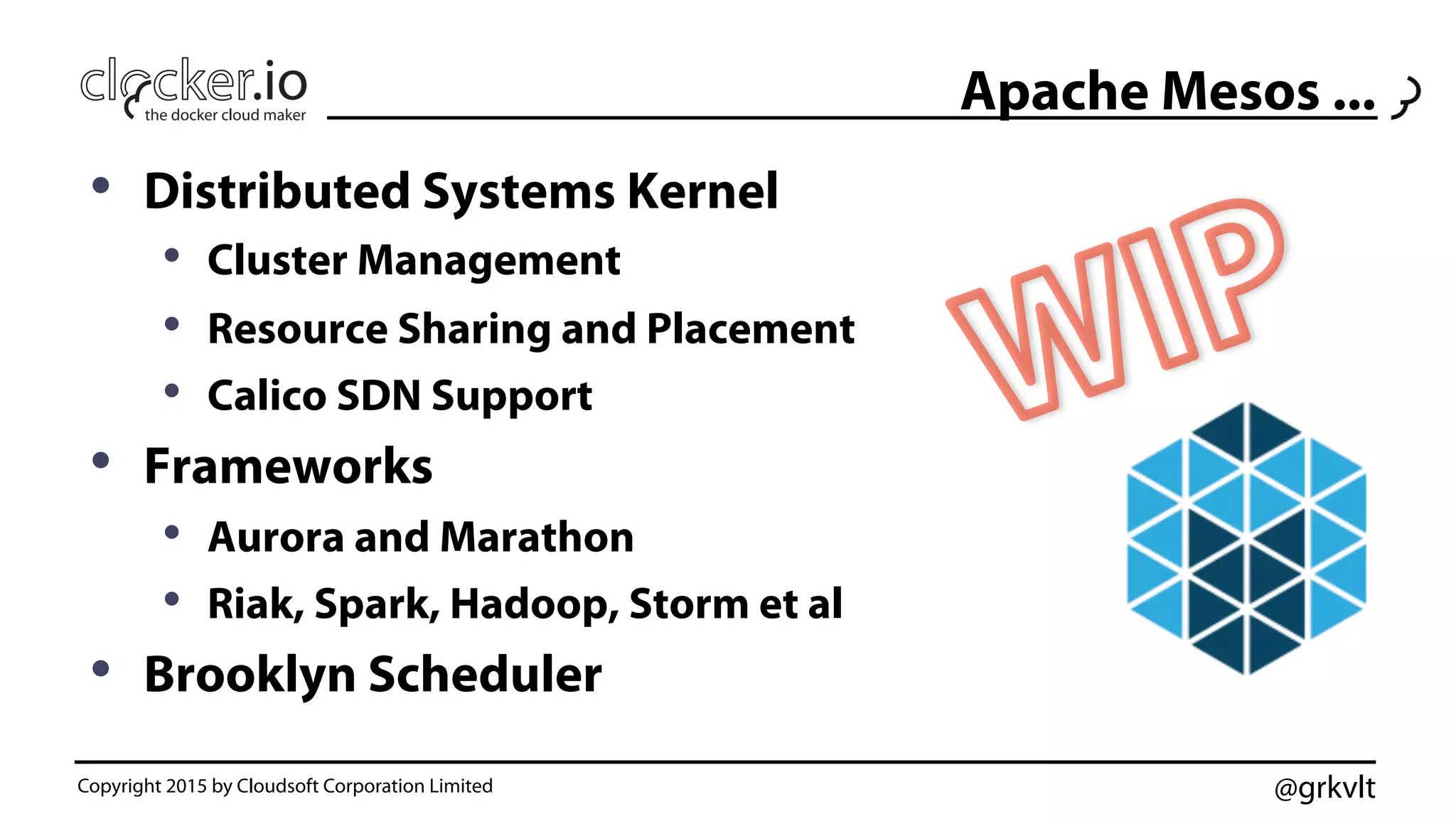 @grkvltCopyright 2015 by Cloudsoft Corporation Limited
Apache Mesos ...
•  Distributed Systems Kernel
•  Cluster Management
•  Resource Sharing and Placement
•  Calico SDN Support
•  Frameworks
•  Aurora and Marathon
•  Riak, Spark, Hadoop, Storm et al
•  Brooklyn Scheduler
 