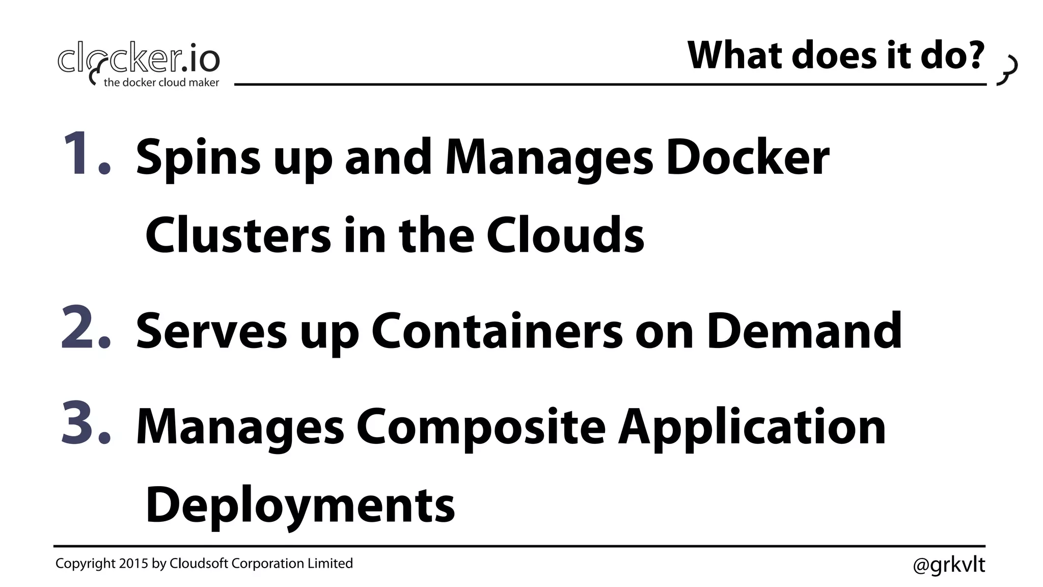 @grkvlt
What does it do?
1.  Spins up and Manages Docker
Clusters in the Clouds
2.  Serves up Containers on Demand
3.  Manages Composite Application
Deployments
Copyright 2015 by Cloudsoft Corporation Limited
 