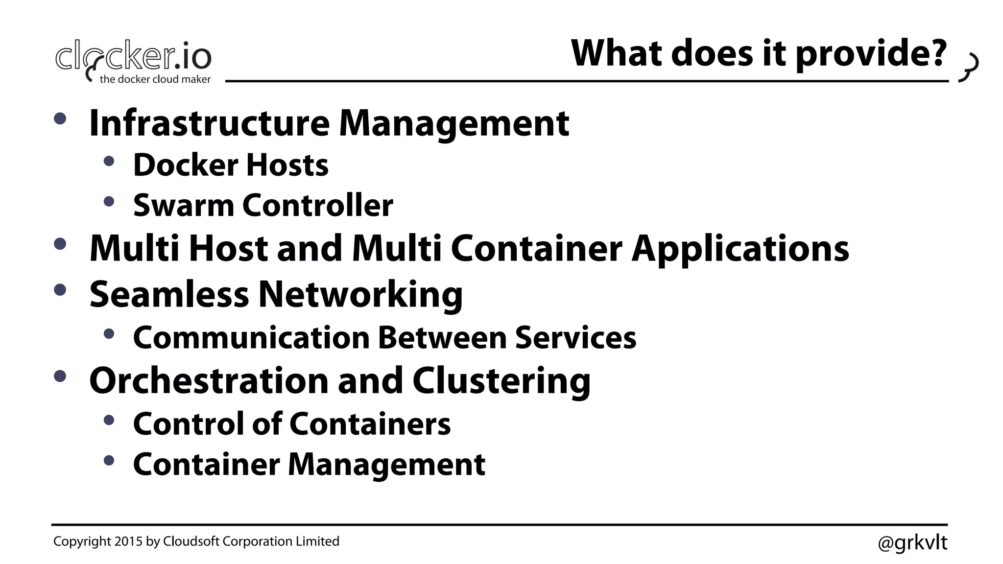 @grkvlt
What does it provide?
•  Infrastructure Management
•  Docker Hosts
•  Swarm Controller
•  Multi Host and Multi Container Applications
•  Seamless Networking
•  Communication Between Services
•  Orchestration and Clustering
•  Control of Containers
•  Container Management
Copyright 2015 by Cloudsoft Corporation Limited
 
