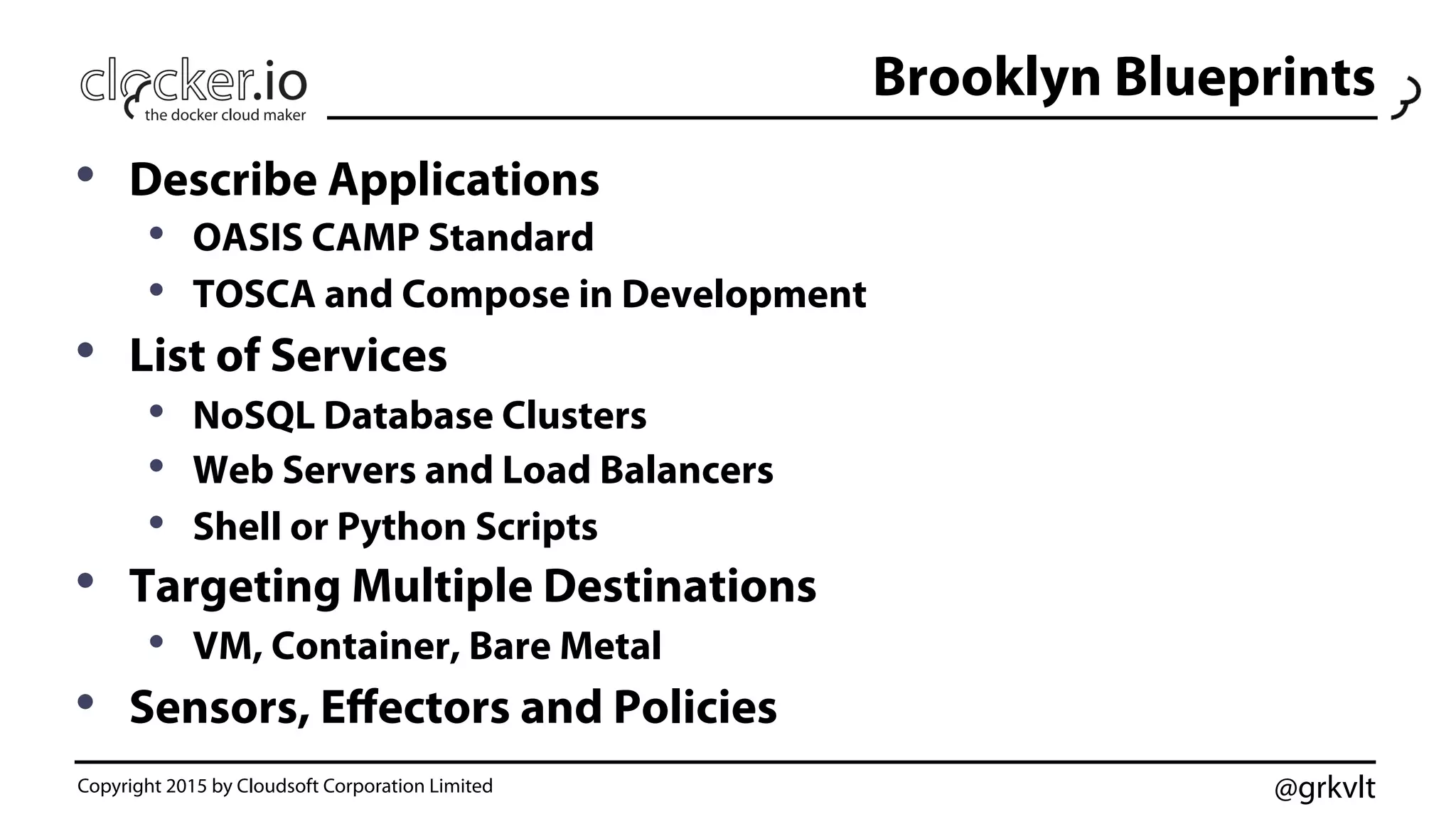 @grkvlt
Brooklyn Blueprints
•  Describe Applications
•  OASIS CAMP Standard
•  TOSCA and Compose in Development
•  List of Services
•  NoSQL Database Clusters
•  Web Servers and Load Balancers
•  Shell or Python Scripts
•  Targeting Multiple Destinations
•  VM, Container, Bare Metal
•  Sensors, Eﬀectors and Policies
Copyright 2015 by Cloudsoft Corporation Limited
 