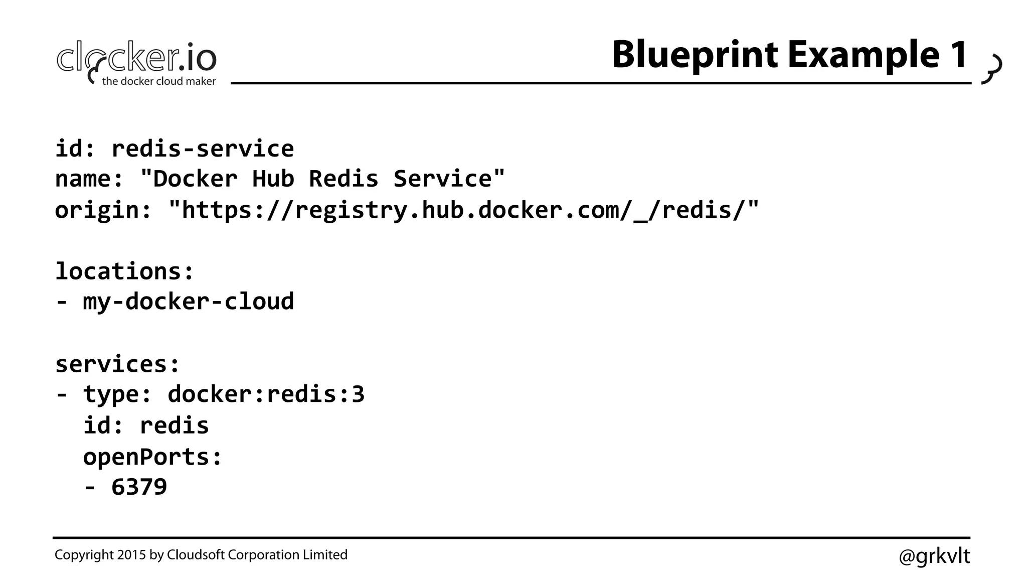 @grkvlt
Blueprint Example 1
Copyright 2015 by Cloudsoft Corporation Limited
id:	
  redis-­‐service	
  
name:	
  "Docker	
  Hub	
  Redis	
  Service"	
  
origin:	
  "https://registry.hub.docker.com/_/redis/"	
  
	
  
locations:	
  
-­‐	
  my-­‐docker-­‐cloud	
  
	
  
services:	
  
-­‐	
  type:	
  docker:redis:3	
  
	
  	
  id:	
  redis	
  
	
  	
  openPorts:	
  
	
  	
  -­‐	
  6379	
  
 