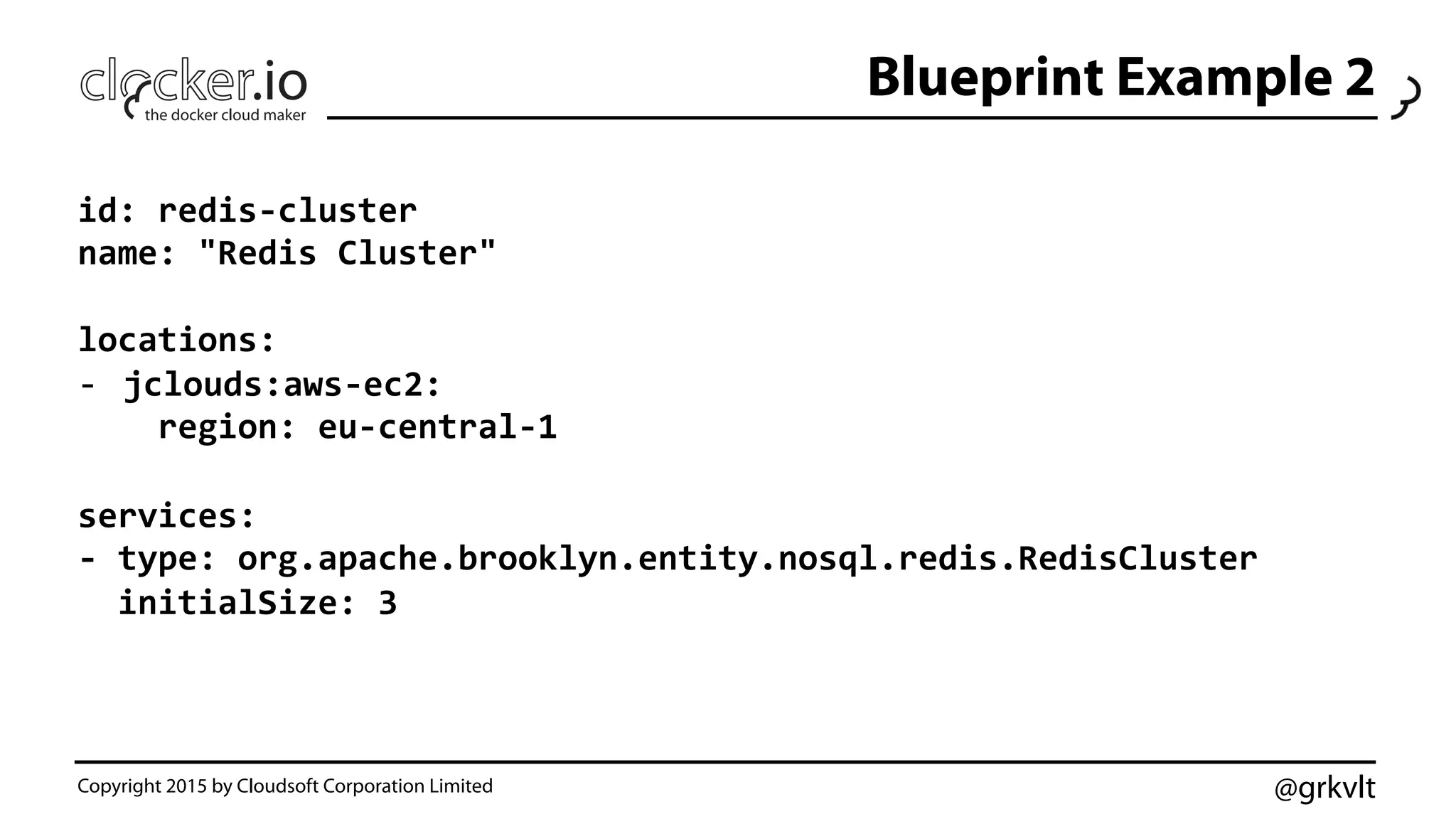 @grkvlt
Blueprint Example 2
Copyright 2015 by Cloudsoft Corporation Limited
id:	
  redis-­‐cluster	
  
name:	
  "Redis	
  Cluster"	
  
	
  
locations:	
  
-­‐  jclouds:aws-­‐ec2:	
  
	
  	
  	
  	
  region:	
  eu-­‐central-­‐1	
  
	
  
services:	
  
-­‐	
  type:	
  org.apache.brooklyn.entity.nosql.redis.RedisCluster	
  
	
  	
  initialSize:	
  3	
  
 