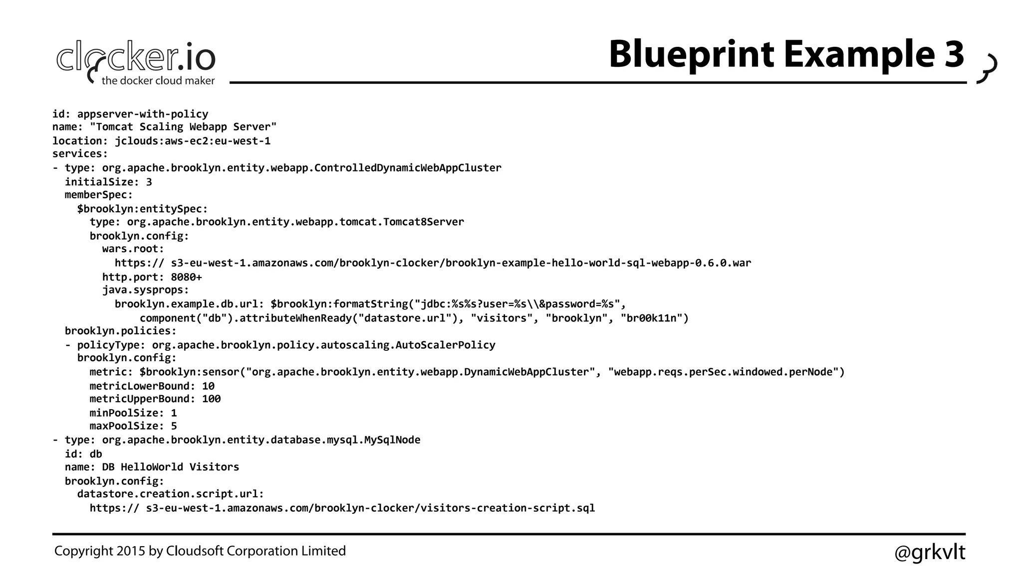 @grkvlt
Blueprint Example 3
id:	
  appserver-­‐with-­‐policy	
  
name:	
  "Tomcat	
  Scaling	
  Webapp	
  Server"	
  
location:	
  jclouds:aws-­‐ec2:eu-­‐west-­‐1	
  
services:	
  
-­‐	
  type:	
  org.apache.brooklyn.entity.webapp.ControlledDynamicWebAppCluster	
  
	
  	
  initialSize:	
  3	
  
	
  	
  memberSpec:	
  
	
  	
  	
  	
  $brooklyn:entitySpec:	
  
	
  	
  	
  	
  	
  	
  type:	
  org.apache.brooklyn.entity.webapp.tomcat.Tomcat8Server	
  
	
  	
  	
  	
  	
  	
  brooklyn.config:	
  
	
  	
  	
  	
  	
  	
  	
  	
  wars.root:	
  
	
  	
  	
  	
  	
  	
  	
  	
  	
  	
  https://	
  s3-­‐eu-­‐west-­‐1.amazonaws.com/brooklyn-­‐clocker/brooklyn-­‐example-­‐hello-­‐world-­‐sql-­‐webapp-­‐0.6.0.war	
  
	
  	
  	
  	
  	
  	
  	
  	
  http.port:	
  8080+	
  
	
  	
  	
  	
  	
  	
  	
  	
  java.sysprops:	
  	
  
	
  	
  	
  	
  	
  	
  	
  	
  	
  	
  brooklyn.example.db.url:	
  $brooklyn:formatString("jdbc:%s%s?user=%s&password=%s",	
  
	
  	
  	
  	
  	
  	
  	
  	
  	
  	
  	
  	
  	
  	
  component("db").attributeWhenReady("datastore.url"),	
  "visitors",	
  "brooklyn",	
  "br00k11n")	
  
	
  	
  brooklyn.policies:	
  
	
  	
  -­‐	
  policyType:	
  org.apache.brooklyn.policy.autoscaling.AutoScalerPolicy	
  
	
  	
  	
  	
  brooklyn.config:	
  
	
  	
  	
  	
  	
  	
  metric:	
  $brooklyn:sensor("org.apache.brooklyn.entity.webapp.DynamicWebAppCluster",	
  "webapp.reqs.perSec.windowed.perNode")	
  
	
  	
  	
  	
  	
  	
  metricLowerBound:	
  10	
  
	
  	
  	
  	
  	
  	
  metricUpperBound:	
  100	
  
	
  	
  	
  	
  	
  	
  minPoolSize:	
  1	
  
	
  	
  	
  	
  	
  	
  maxPoolSize:	
  5	
  
-­‐	
  type:	
  org.apache.brooklyn.entity.database.mysql.MySqlNode	
  
	
  	
  id:	
  db	
  
	
  	
  name:	
  DB	
  HelloWorld	
  Visitors	
  
	
  	
  brooklyn.config:	
  
	
  	
  	
  	
  datastore.creation.script.url:	
  
	
  	
  	
  	
  	
  	
  https://	
  s3-­‐eu-­‐west-­‐1.amazonaws.com/brooklyn-­‐clocker/visitors-­‐creation-­‐script.sql	
  
Copyright 2015 by Cloudsoft Corporation Limited
 