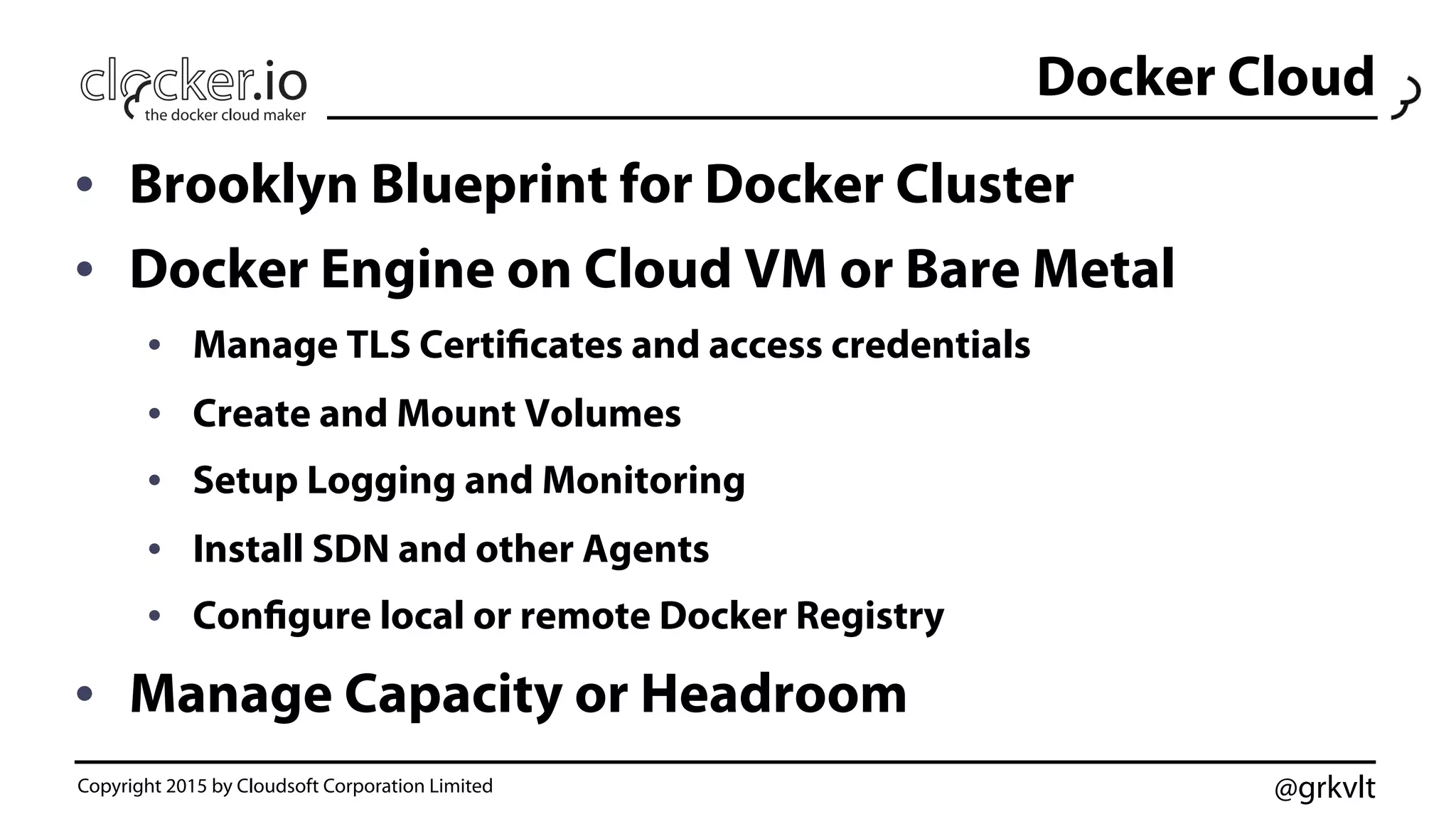 @grkvlt
Docker Cloud
•  Brooklyn Blueprint for Docker Cluster
•  Docker Engine on Cloud VM or Bare Metal
•  Manage TLS Certificates and access credentials
•  Create and Mount Volumes
•  Setup Logging and Monitoring
•  Install SDN and other Agents
•  Configure local or remote Docker Registry
•  Manage Capacity or Headroom
Copyright 2015 by Cloudsoft Corporation Limited
 
