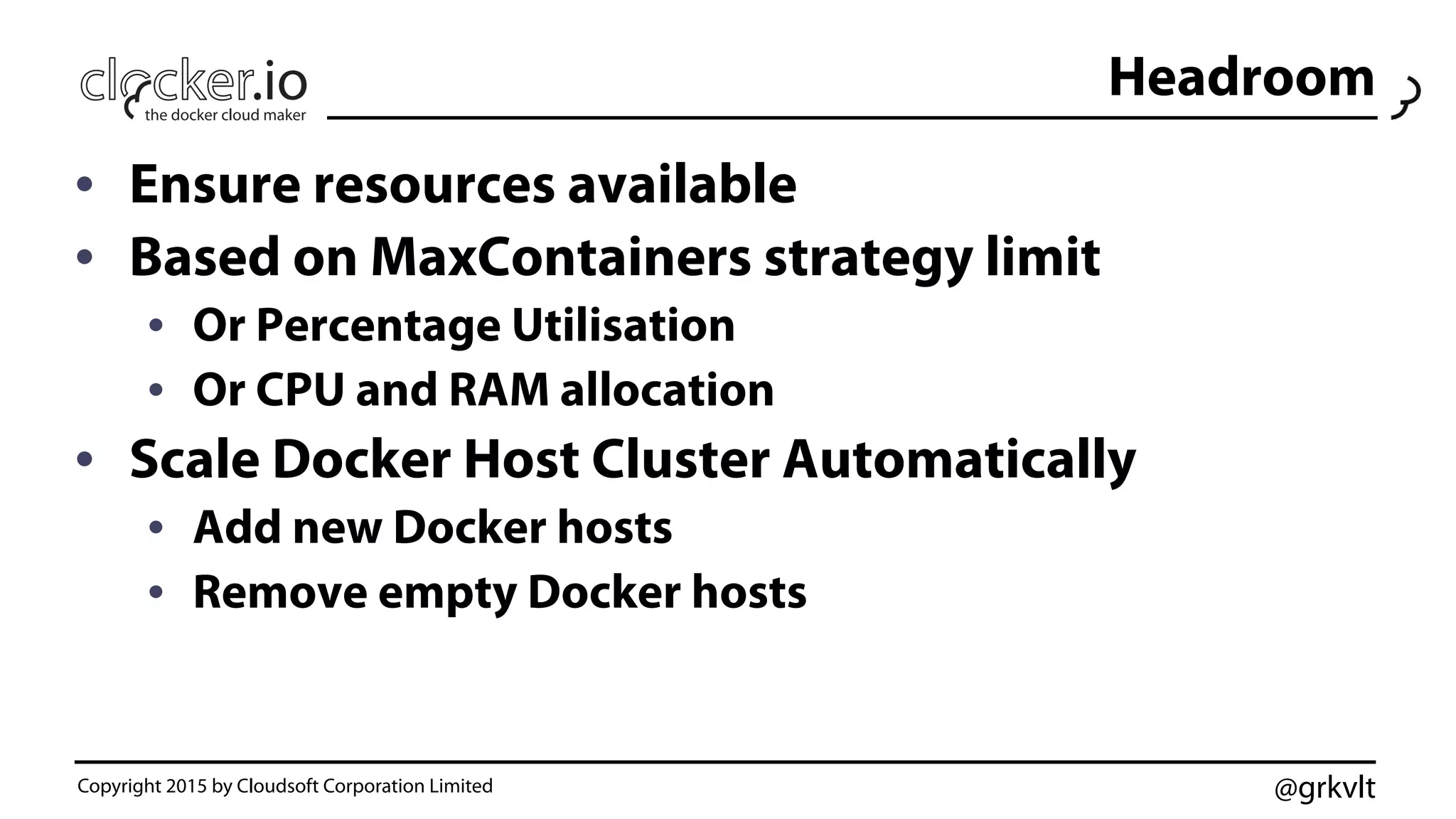 @grkvlt
Headroom
•  Ensure resources available
•  Based on MaxContainers strategy limit
•  Or Percentage Utilisation
•  Or CPU and RAM allocation
•  Scale Docker Host Cluster Automatically
•  Add new Docker hosts
•  Remove empty Docker hosts
Copyright 2015 by Cloudsoft Corporation Limited
 