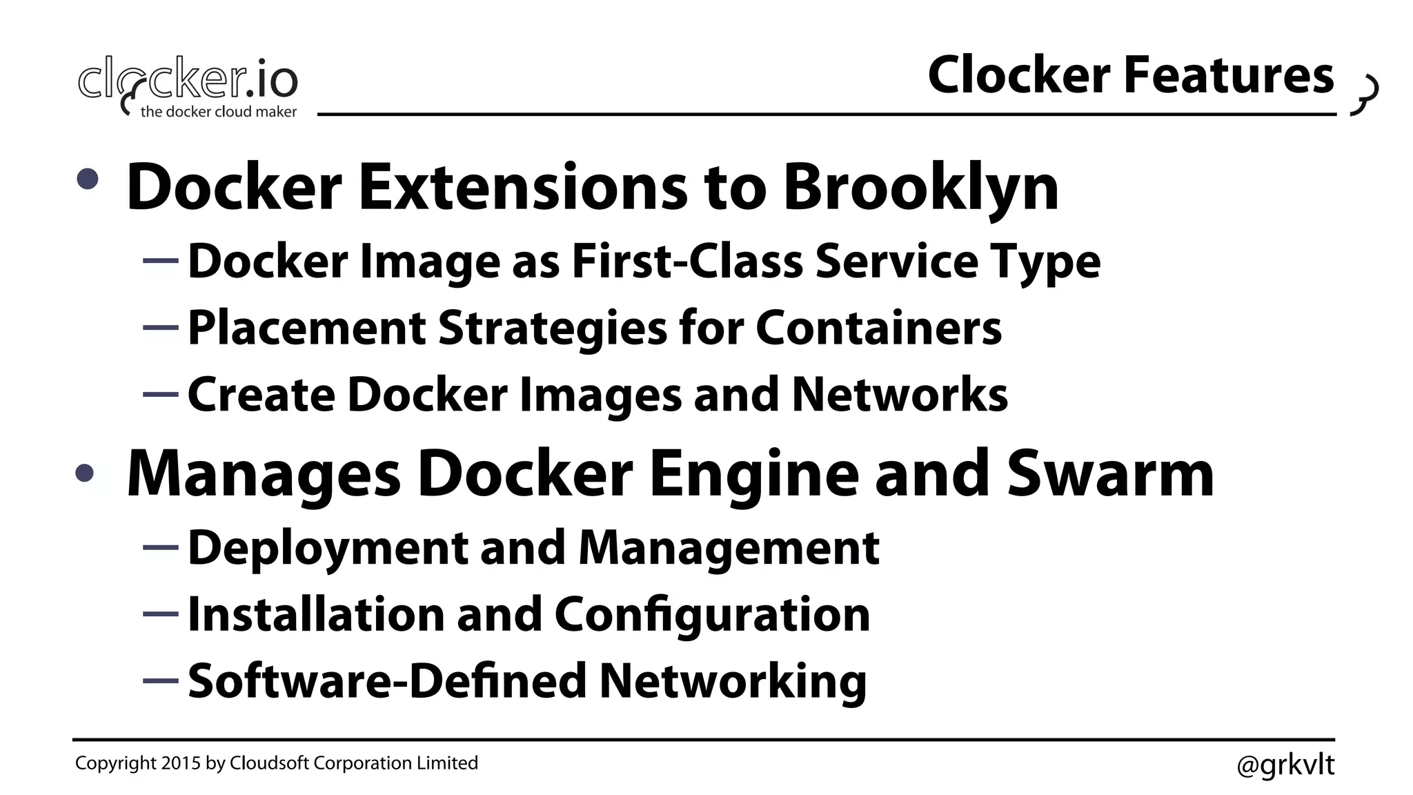 @grkvlt
Clocker Features
• Docker Extensions to Brooklyn
– Docker Image as First-Class Service Type
– Placement Strategies for Containers
– Create Docker Images and Networks
•  Manages Docker Engine and Swarm
– Deployment and Management
– Installation and Configuration
– Software-Defined Networking
Copyright 2015 by Cloudsoft Corporation Limited
 