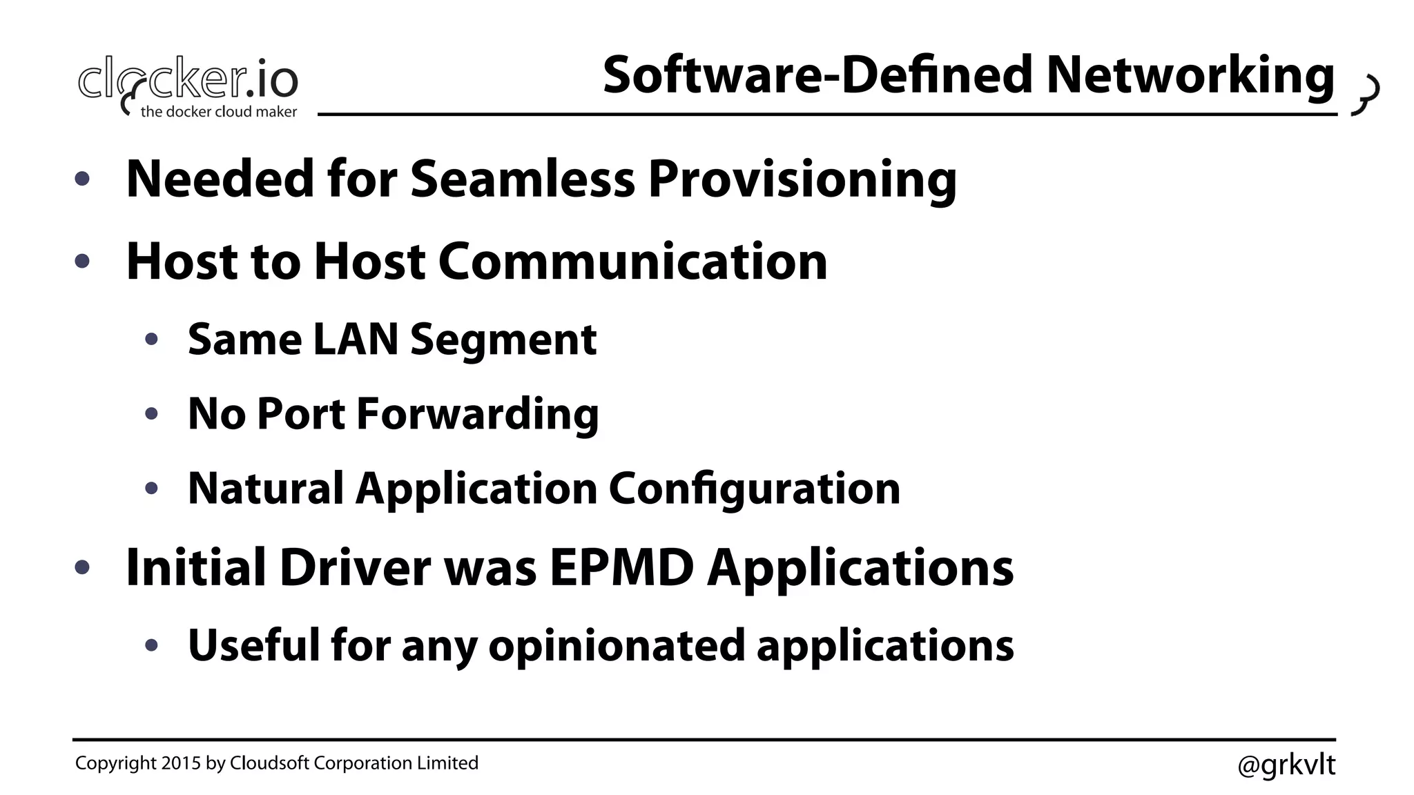 @grkvlt
Software-Defined Networking
•  Needed for Seamless Provisioning
•  Host to Host Communication
•  Same LAN Segment
•  No Port Forwarding
•  Natural Application Configuration
•  Initial Driver was EPMD Applications
•  Useful for any opinionated applications
Copyright 2015 by Cloudsoft Corporation Limited
 