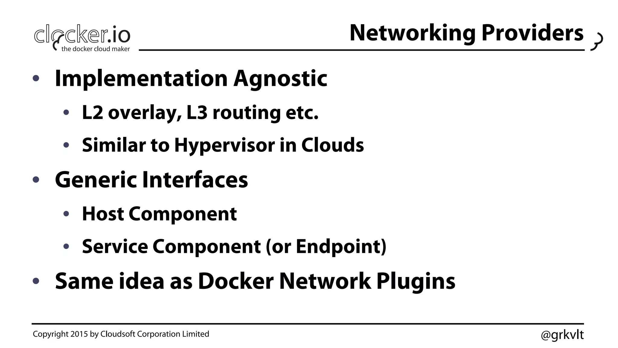 @grkvlt
Networking Providers
•  Implementation Agnostic
•  L2 overlay, L3 routing etc.
•  Similar to Hypervisor in Clouds
•  Generic Interfaces
•  Host Component
•  Service Component (or Endpoint)
•  Same idea as Docker Network Plugins
Copyright 2015 by Cloudsoft Corporation Limited
 
