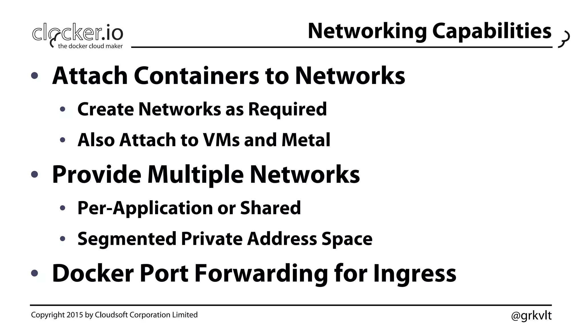 @grkvlt
Networking Capabilities
•  Attach Containers to Networks	
  
•  Create Networks as Required
•  Also Attach to VMs and Metal
•  Provide Multiple Networks
•  Per-Application or Shared
•  Segmented Private Address Space
•  Docker Port Forwarding for Ingress
Copyright 2015 by Cloudsoft Corporation Limited
 