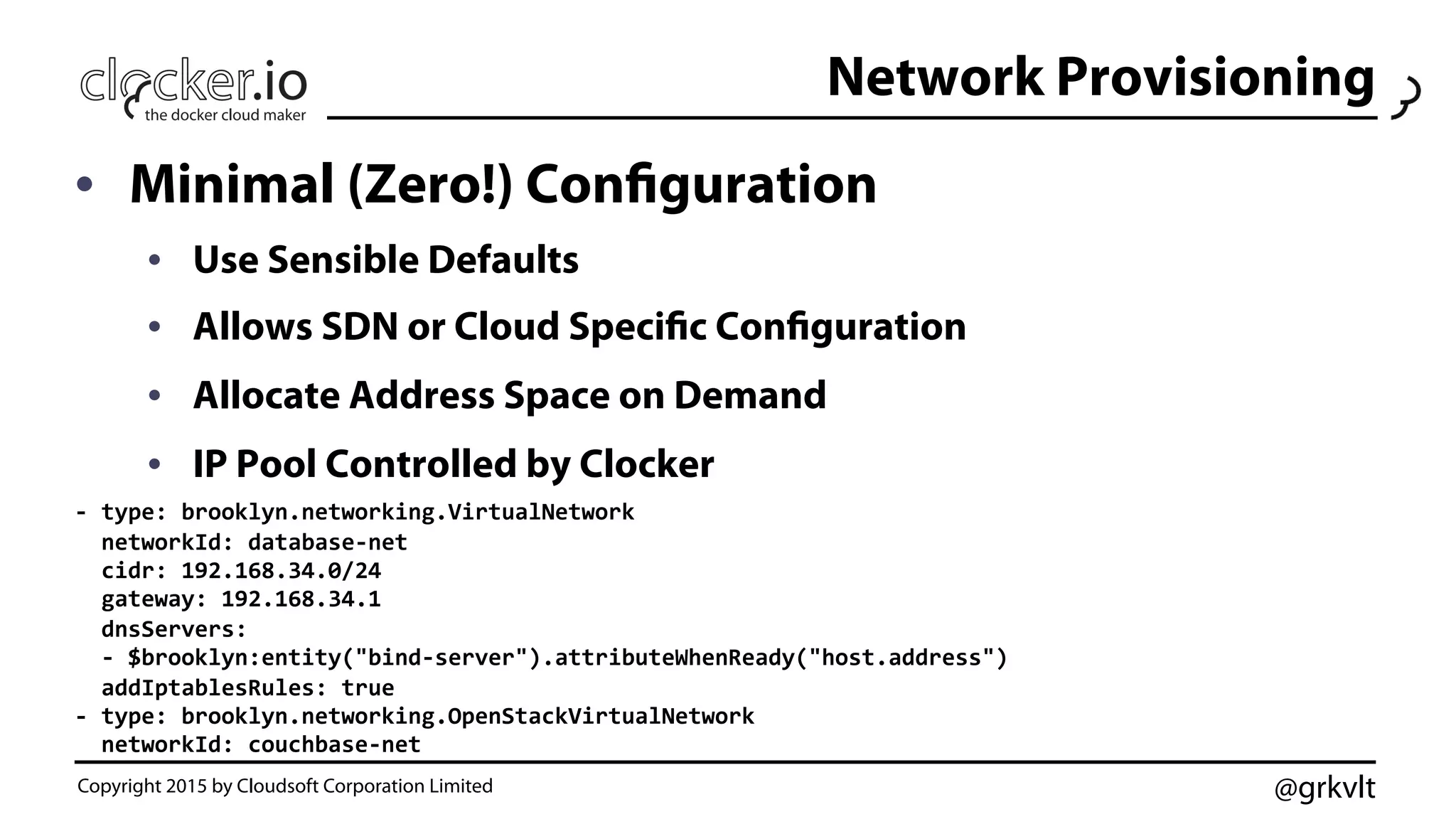 @grkvlt
Network Provisioning
•  Minimal (Zero!) Configuration
•  Use Sensible Defaults
•  Allows SDN or Cloud Specific Configuration
•  Allocate Address Space on Demand
•  IP Pool Controlled by Clocker
-­‐	
  type:	
  brooklyn.networking.VirtualNetwork	
  
	
  	
  networkId:	
  database-­‐net	
  
	
  	
  cidr:	
  192.168.34.0/24	
  
	
  	
  gateway:	
  192.168.34.1	
  
	
  	
  dnsServers:	
  
	
  	
  -­‐	
  $brooklyn:entity("bind-­‐server").attributeWhenReady("host.address")	
  
	
  	
  addIptablesRules:	
  true	
  
-­‐	
  type:	
  brooklyn.networking.OpenStackVirtualNetwork	
  
	
  	
  networkId:	
  couchbase-­‐net	
  
Copyright 2015 by Cloudsoft Corporation Limited
 
