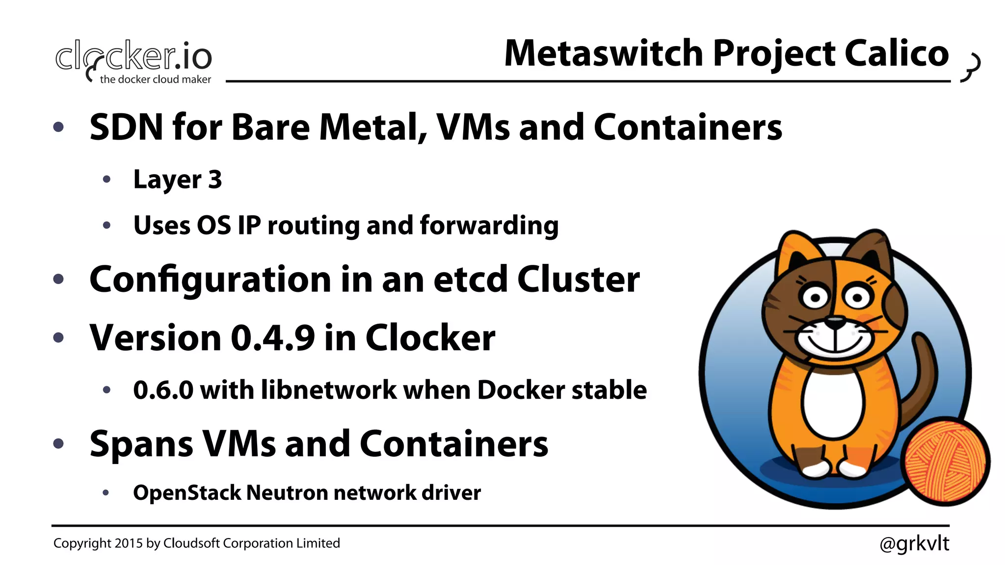 @grkvlt
Metaswitch Project Calico
•  SDN for Bare Metal, VMs and Containers
•  Layer 3
•  Uses OS IP routing and forwarding
•  Configuration in an etcd Cluster
•  Version 0.4.9 in Clocker
•  0.6.0 with libnetwork when Docker stable
•  Spans VMs and Containers
•  OpenStack Neutron network driver
Copyright 2015 by Cloudsoft Corporation Limited
 