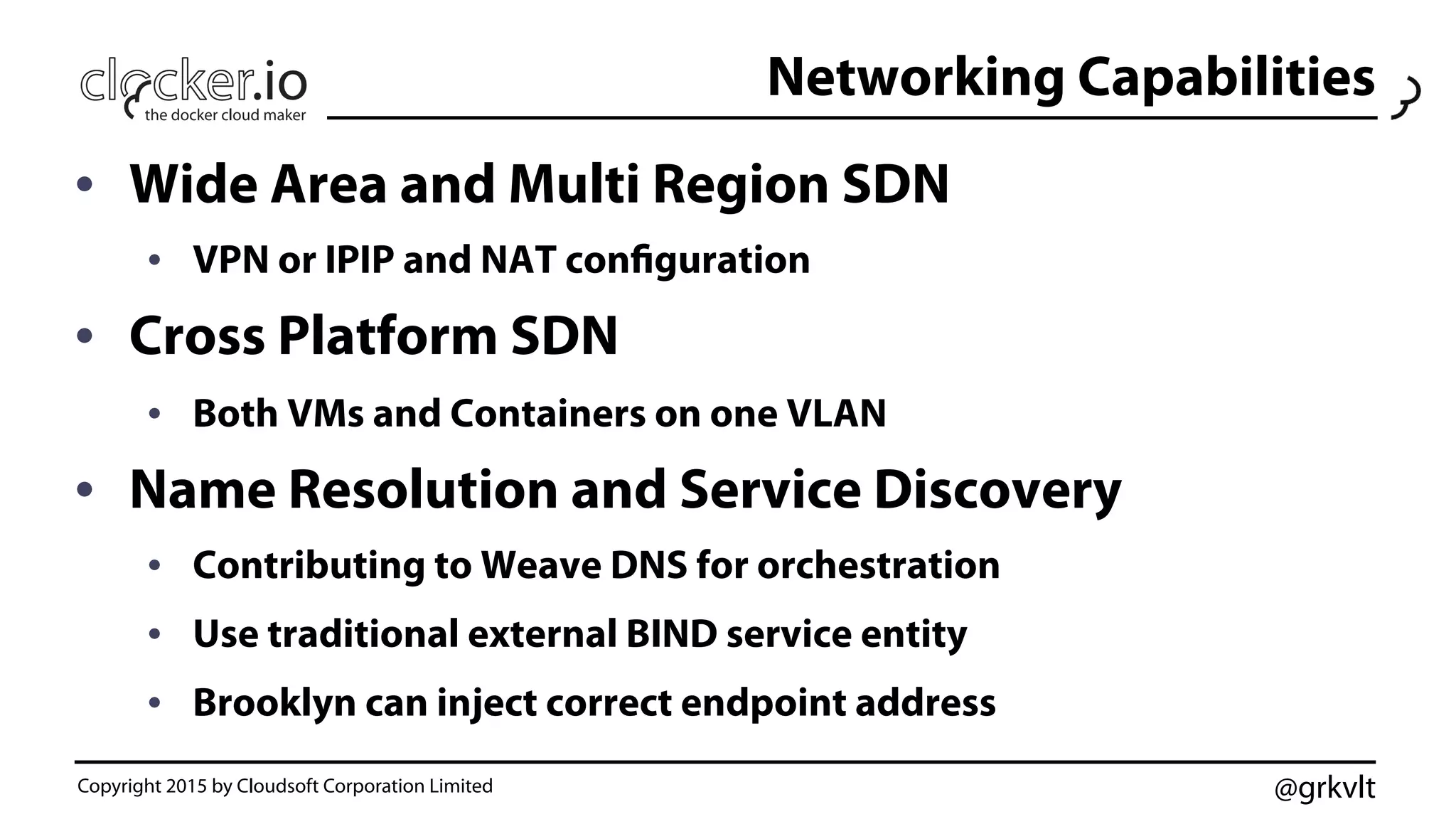 @grkvlt
Networking Capabilities
•  Wide Area and Multi Region SDN
•  VPN or IPIP and NAT configuration
•  Cross Platform SDN
•  Both VMs and Containers on one VLAN
•  Name Resolution and Service Discovery
•  Contributing to Weave DNS for orchestration
•  Use traditional external BIND service entity
•  Brooklyn can inject correct endpoint address
Copyright 2015 by Cloudsoft Corporation Limited
 