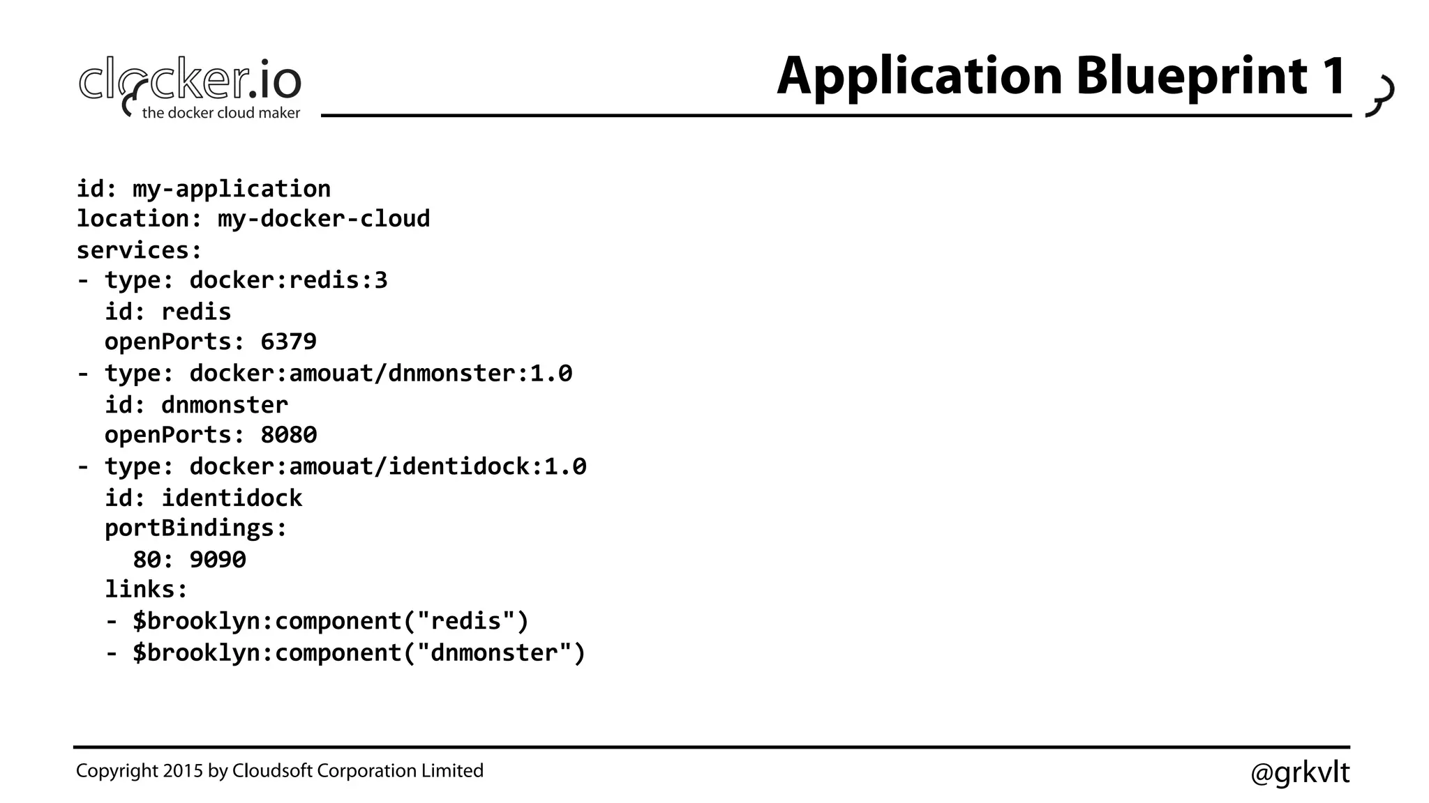 @grkvlt
Application Blueprint 1
Copyright 2015 by Cloudsoft Corporation Limited
id:	
  my-­‐application	
  
location:	
  my-­‐docker-­‐cloud	
  
services:	
  
-­‐	
  type:	
  docker:redis:3	
  
	
  	
  id:	
  redis	
  
	
  	
  openPorts:	
  6379	
  
-­‐	
  type:	
  docker:amouat/dnmonster:1.0	
  
	
  	
  id:	
  dnmonster	
  
	
  	
  openPorts:	
  8080	
  
-­‐	
  type:	
  docker:amouat/identidock:1.0	
  
	
  	
  id:	
  identidock	
  
	
  	
  portBindings:	
  
	
  	
  	
  	
  80:	
  9090	
  
	
  	
  links:	
  
	
  	
  -­‐	
  $brooklyn:component("redis")	
  
	
  	
  -­‐	
  $brooklyn:component("dnmonster")	
  
 
