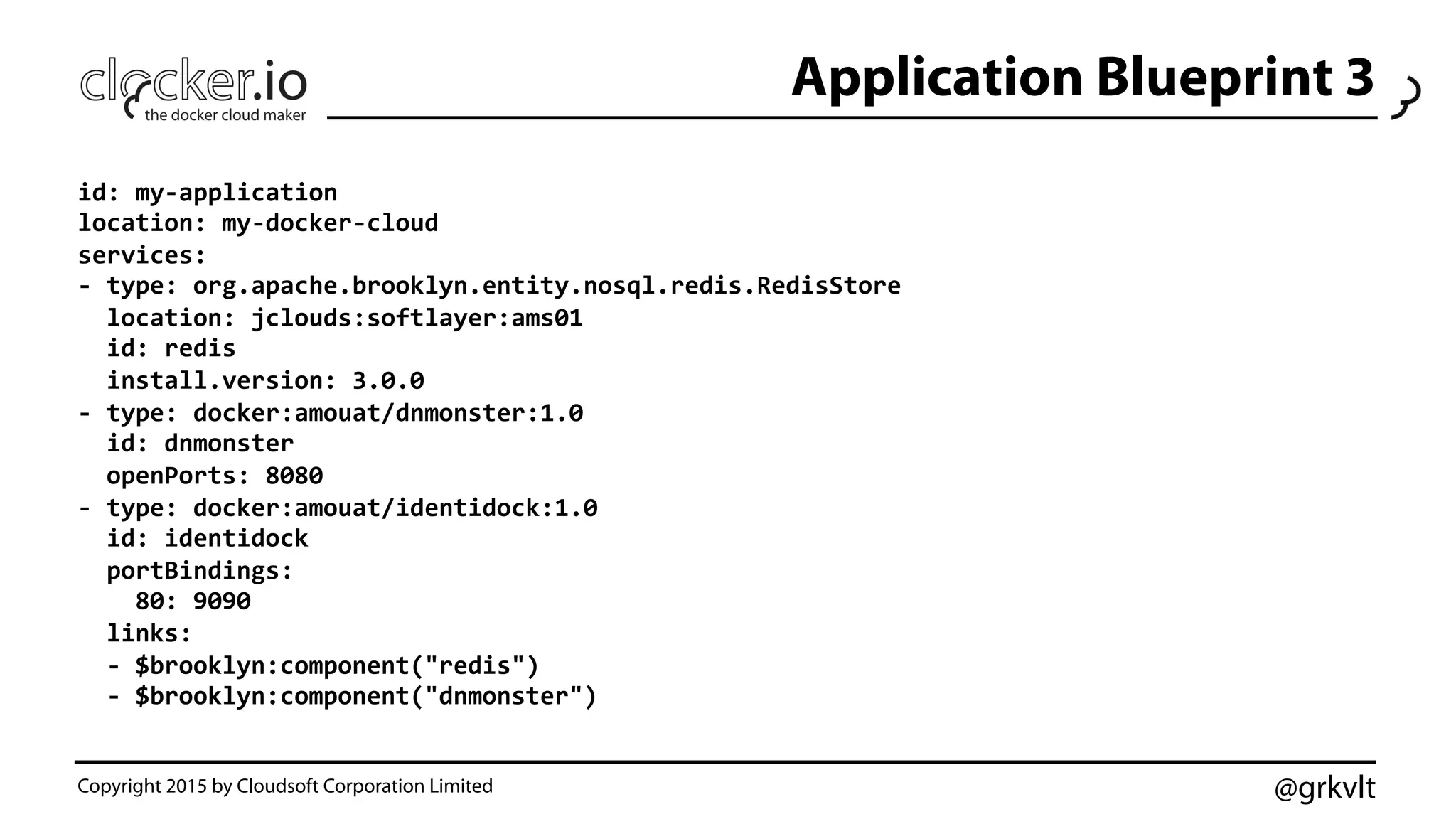 @grkvlt
Application Blueprint 3
Copyright 2015 by Cloudsoft Corporation Limited
id:	
  my-­‐application	
  
location:	
  my-­‐docker-­‐cloud	
  
services:	
  
-­‐	
  type:	
  org.apache.brooklyn.entity.nosql.redis.RedisStore	
  
	
  	
  location:	
  jclouds:softlayer:ams01	
  
	
  	
  id:	
  redis	
  
	
  	
  install.version:	
  3.0.0	
  
-­‐	
  type:	
  docker:amouat/dnmonster:1.0	
  
	
  	
  id:	
  dnmonster	
  
	
  	
  openPorts:	
  8080	
  
-­‐	
  type:	
  docker:amouat/identidock:1.0	
  
	
  	
  id:	
  identidock	
  
	
  	
  portBindings:	
  
	
  	
  	
  	
  80:	
  9090	
  
	
  	
  links:	
  
	
  	
  -­‐	
  $brooklyn:component("redis")	
  
	
  	
  -­‐	
  $brooklyn:component("dnmonster")	
  
 