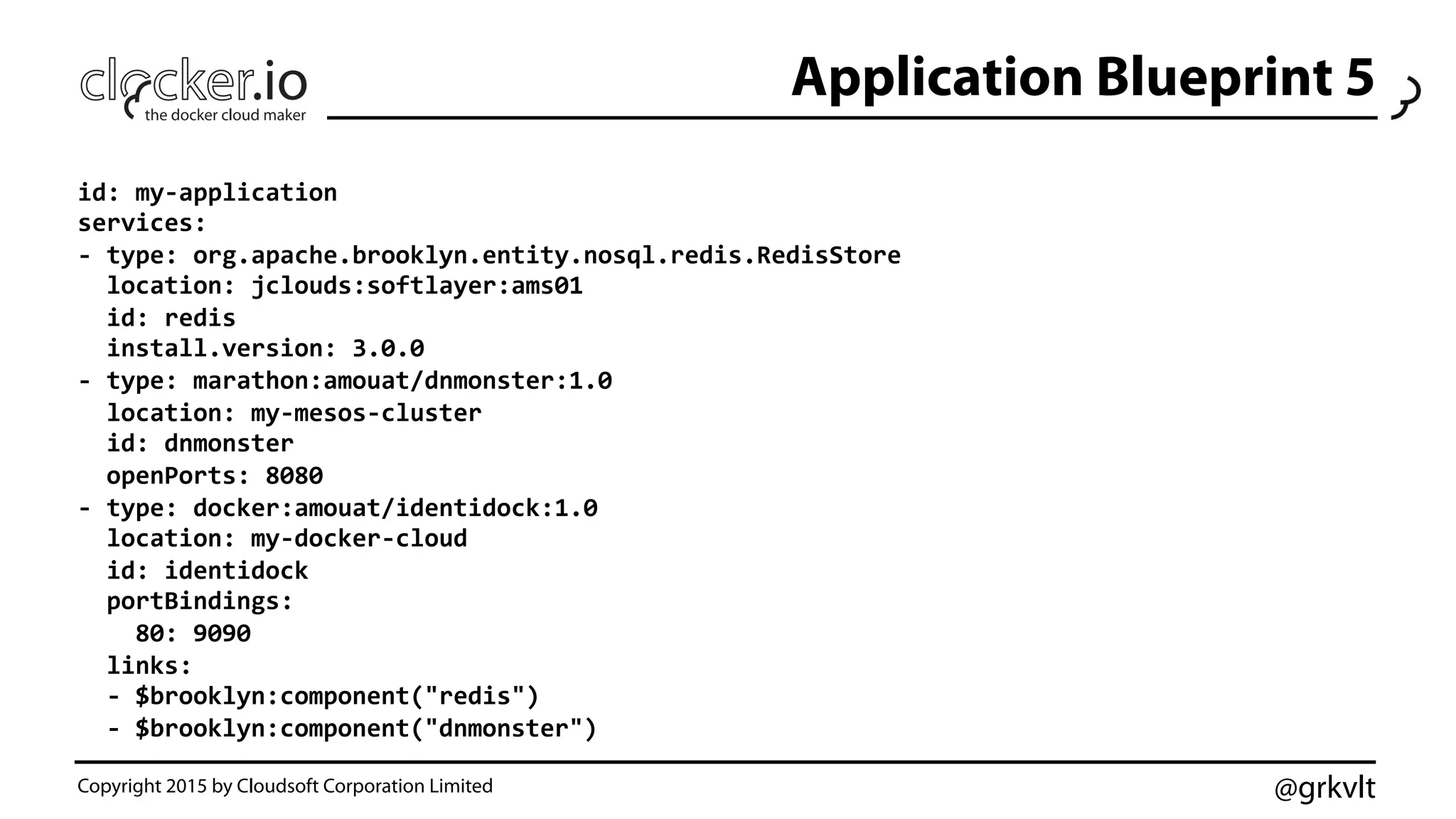 @grkvlt
Application Blueprint 5
Copyright 2015 by Cloudsoft Corporation Limited
id:	
  my-­‐application	
  
services:	
  
-­‐	
  type:	
  org.apache.brooklyn.entity.nosql.redis.RedisStore	
  
	
  	
  location:	
  jclouds:softlayer:ams01	
  
	
  	
  id:	
  redis	
  
	
  	
  install.version:	
  3.0.0	
  
-­‐	
  type:	
  marathon:amouat/dnmonster:1.0	
  
	
  	
  location:	
  my-­‐mesos-­‐cluster	
  
	
  	
  id:	
  dnmonster	
  
	
  	
  openPorts:	
  8080	
  
-­‐	
  type:	
  docker:amouat/identidock:1.0	
  
	
  	
  location:	
  my-­‐docker-­‐cloud	
  
	
  	
  id:	
  identidock	
  
	
  	
  portBindings:	
  
	
  	
  	
  	
  80:	
  9090	
  
	
  	
  links:	
  
	
  	
  -­‐	
  $brooklyn:component("redis")	
  
	
  	
  -­‐	
  $brooklyn:component("dnmonster")	
  
 