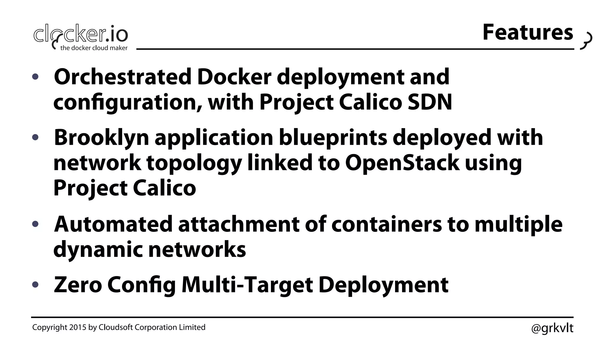 @grkvlt
•  Orchestrated Docker deployment and
configuration, with Project Calico SDN
•  Brooklyn application blueprints deployed with
network topology linked to OpenStack using
Project Calico
•  Automated attachment of containers to multiple
dynamic networks
•  Zero Config Multi-Target Deployment
Copyright 2015 by Cloudsoft Corporation Limited
Features
 
