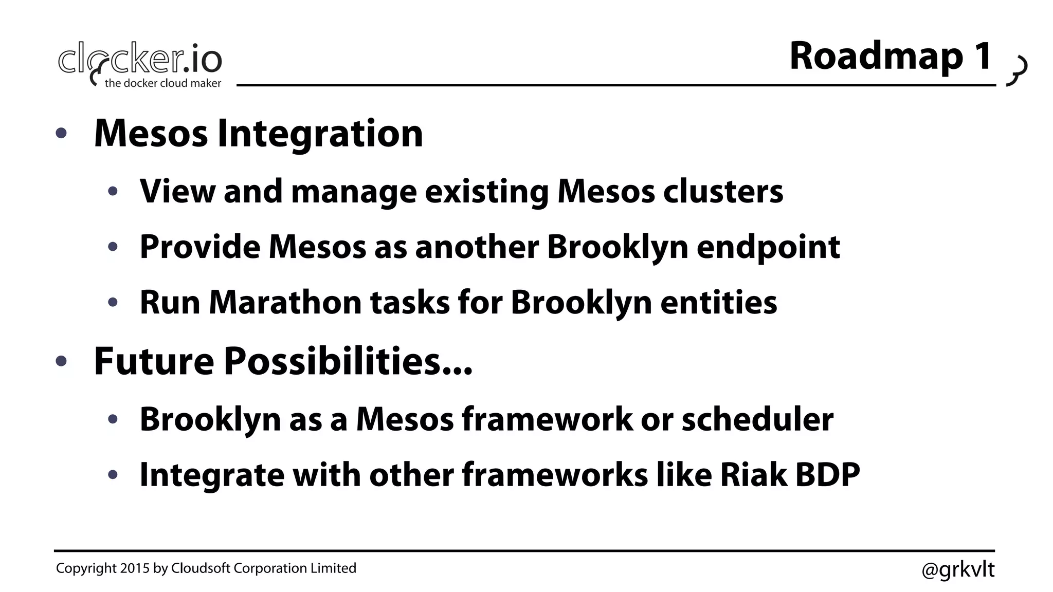 @grkvlt
Roadmap 1
•  Mesos Integration
•  View and manage existing Mesos clusters
•  Provide Mesos as another Brooklyn endpoint
•  Run Marathon tasks for Brooklyn entities
•  Future Possibilities...
•  Brooklyn as a Mesos framework or scheduler
•  Integrate with other frameworks like Riak BDP
Copyright 2015 by Cloudsoft Corporation Limited
 