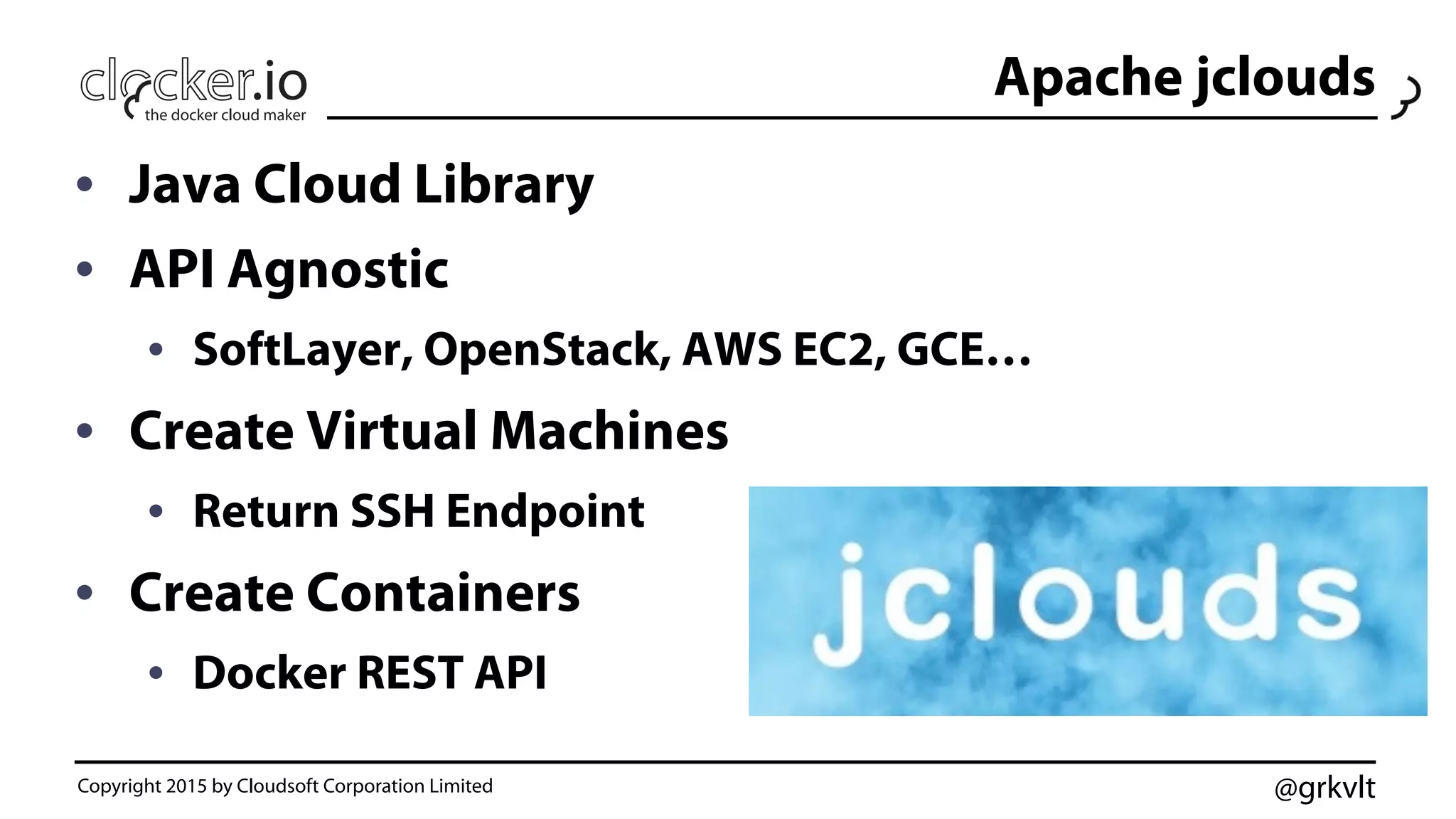 @grkvlt
Apache jclouds
•  Java Cloud Library
•  API Agnostic
•  SoftLayer, OpenStack, AWS EC2, GCE…
•  Create Virtual Machines
•  Return SSH Endpoint
•  Create Containers
•  Docker REST API
Copyright 2015 by Cloudsoft Corporation Limited
 