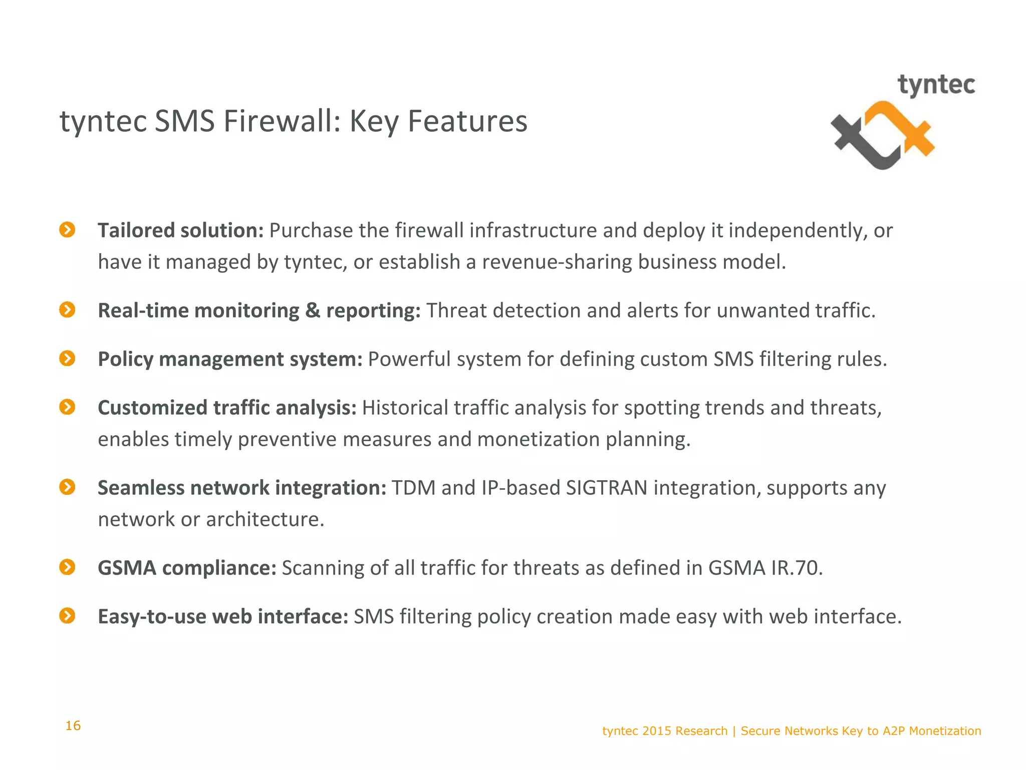tyntec 2015 Research | Secure Networks Key to A2P Monetization
Tailored solution: Purchase the firewall infrastructure and deploy it independently, or
have it managed by tyntec, or establish a revenue-sharing business model.
Real-time monitoring & reporting: Threat detection and alerts for unwanted traffic.
Policy management system: Powerful system for defining custom SMS filtering rules.
Customized traffic analysis: Historical traffic analysis for spotting trends and threats,
enables timely preventive measures and monetization planning.
Seamless network integration: TDM and IP-based SIGTRAN integration, supports any
network or architecture.
GSMA compliance: Scanning of all traffic for threats as defined in GSMA IR.70.
Easy-to-use web interface: SMS filtering policy creation made easy with web interface.
16
tyntec SMS Firewall: Key Features
 