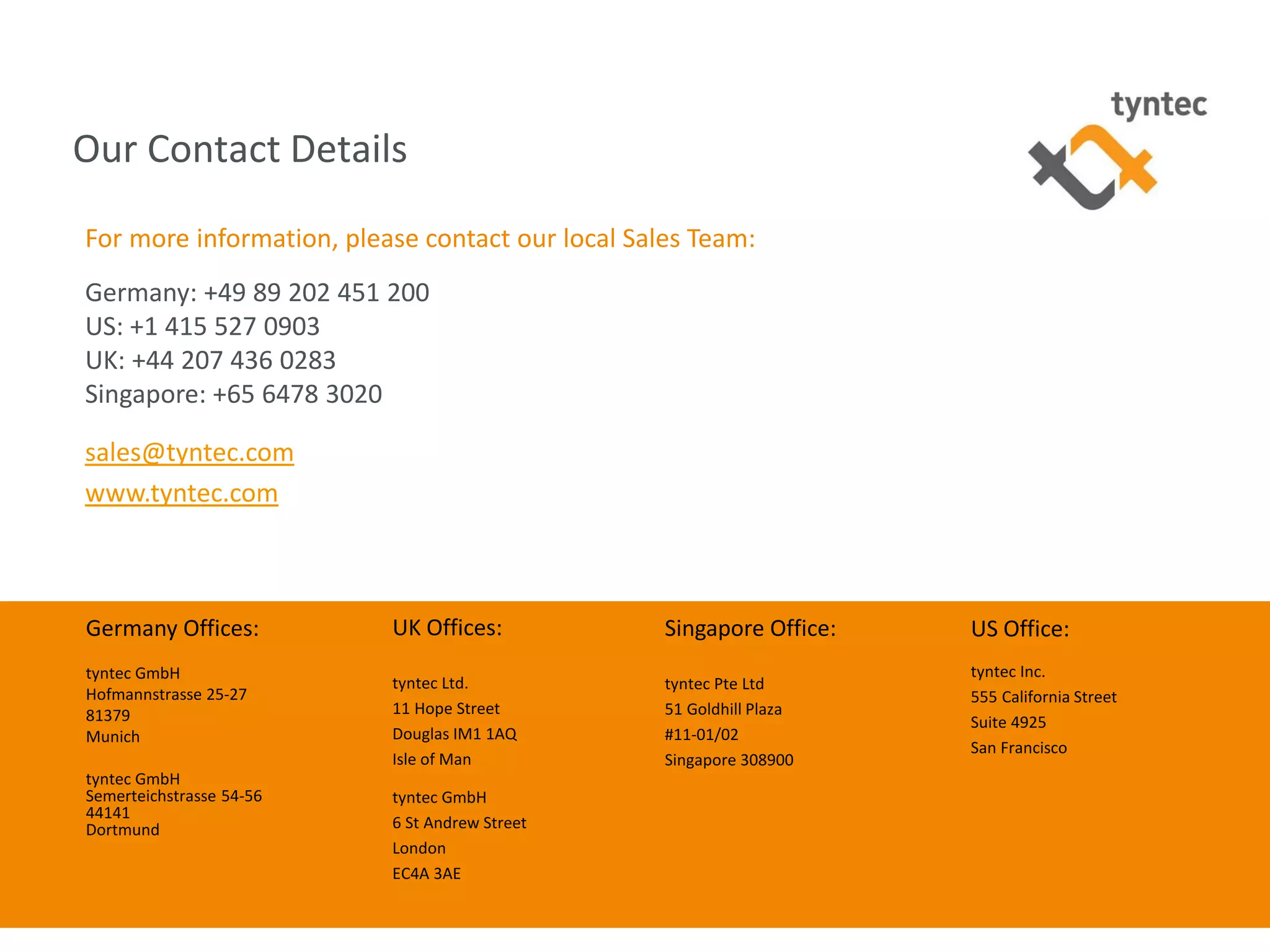 tyntec 2015 Research | Secure Networks Key to A2P Monetization
Our Contact Details
18
UK Offices:
tyntec Ltd.
11 Hope Street
Douglas IM1 1AQ
Isle of Man
tyntec GmbH
6 St Andrew Street
London
EC4A 3AE
Germany Offices:
tyntec GmbH
Hofmannstrasse 25-27
81379
Munich
tyntec GmbH
Semerteichstrasse 54-56
44141
Dortmund
Singapore Office:
tyntec Pte Ltd
51 Goldhill Plaza
#11-01/02
Singapore 308900
US Office:
tyntec Inc.
555 California Street
Suite 4925
San Francisco
For more information, please contact our local Sales Team:
Germany: +49 89 202 451 200
US: +1 415 527 0903
UK: +44 207 436 0283
Singapore: +65 6478 3020
sales@tyntec.com
www.tyntec.com
 