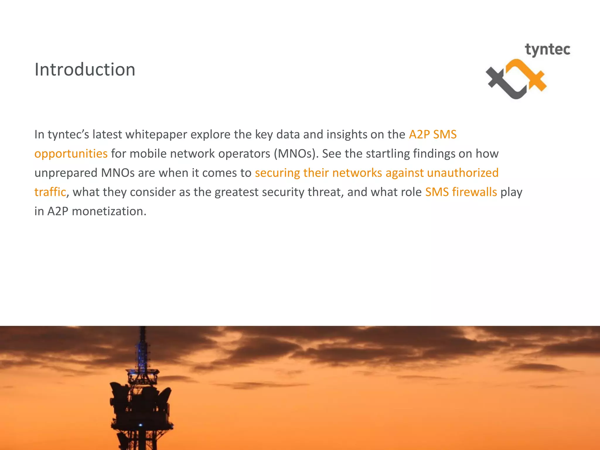 tyntec 2015 Research | Secure Networks Key to A2P Monetization3
Introduction
In tyntec’s latest whitepaper explore the key data and insights on the A2P SMS
opportunities for mobile network operators (MNOs). See the startling findings on how
unprepared MNOs are when it comes to securing their networks against unauthorized
traffic, what they consider as the greatest security threat, and what role SMS firewalls play
in A2P monetization.
 