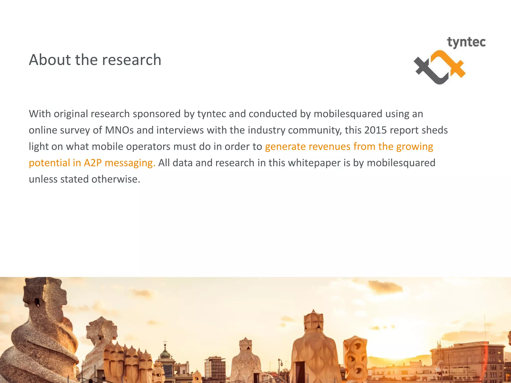 tyntec 2015 Research | Secure Networks Key to A2P Monetization4
About the research
With original research sponsored by tyntec and conducted by mobilesquared using an
online survey of MNOs and interviews with the industry community, this 2015 report sheds
light on what mobile operators must do in order to generate revenues from the growing
potential in A2P messaging. All data and research in this whitepaper is by mobilesquared
unless stated otherwise.
 