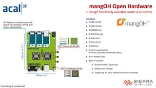 Proprietary & Confidential
Interfaces:
1 USB 2.0 OTG
1 USB 2.0 Host
1 RS232/Serial
1 RJ45/Ethernet
1 Audio Jack
1 SD card slot
2 SIM slots
3 antenna connectors
(Primary, Secondary/Diversity, GNSS)
3 IoT module slots
Built in Features:
Accelerometer, Gyroscope
Battery with charger
Supporting 3rd party shields for Arduino Leonardo
mangOH Open Hardware
= Design files freely available under a cc license
100mm (4”)
120mm(4.75”)IoT Module connectors provide
plug’n’play wireless, wired, and
sensor connectivity
CF3™ connector for WP
CF3™ connector for HL
 