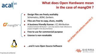 Proprietary & Confidential
What does Open Hardware mean
in the case of mangOH ?
Design files are freely availably
Schematics, BOM, Gerbers
Files are free to copy, share, modify
A business friendly license : CC Attribution
Creative Common Attribution = user only need to make reference to
project mangOH in the documentation
Free to use for commercial purpose
License is non-revokable
..and it runs Open Source Software
 