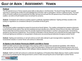 ASSESSMENT:
Political
The UN special envoy to Yemen expects peace talks to take place in mid-November. The Saudi Foreign Minister signaled
openness to resolving the conflict and acknowledged the al Houthis’ right to participate in Yemen’s political process. The head
of the al Houthis’ political council questioned the talks’ fairness and accused the UN special envoy of favoring the Saudi-led
coalition, but other al Houthi leaders have not echoed his concerns.
Outlook: Combatants will continue to publicly support a politically negotiated settlement. Fighting will likely escalate in the
buildup to negotiations as combatants attempt to consolidate territorial gains.
Security
The Saudi-led coalition expanded its support for local anti-al Houthi fighters. The coalition airdropped two weapons shipments
to anti-al Houthi forces west of Taiz city and mobilized armored vehicles and a 500-man Yemeni force to the area. UAE-trained
Yemeni pilots flew bombing missions from the recently repaired al Anad airbase in southern Lahij governorate. Humanitarian
assistance has become a political tool. The al Houthis confiscated a UN aid shipment and continued the five-week siege of Taiz.
Continued fighting and airstrikes on transportation infrastructure are preventing aid deliveries throughout central Yemen.
Outlook: Fighting and restrictions on aid will continue as both sides attempt to gain leverage before negotiations. The
humanitarian situation in central Yemen will continue to deteriorate.
Al Qaeda in the Arabian Peninsula (AQAP) and ISIS in Yemen
AQAP and ISIS continue to take advantage of the ongoing conflict to expand their operational capabilities. ISIS militants
assassinated two Yemeni intelligence officers in Aden and detonated a vehicle-borne improvised explosive device near an al
Houthi gathering in the capital, Sana’a. AQAP-affiliated militants attacked al Houthi positions in Ibb and al Bayda governorates.
Outlook: AQAP and ISIS will continue to undermine the legitimacy of President Abdu Rabbu Mansour Hadi’s coalition-backed
government by threatening the Hadi government’s control in Aden and joining the anti-al Houthi fight in central Yemen.
4
YEMENGULF OF ADEN
 