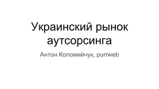Украинский рынок
аутсорсинга
Антон Коломийчук, purrweb
 