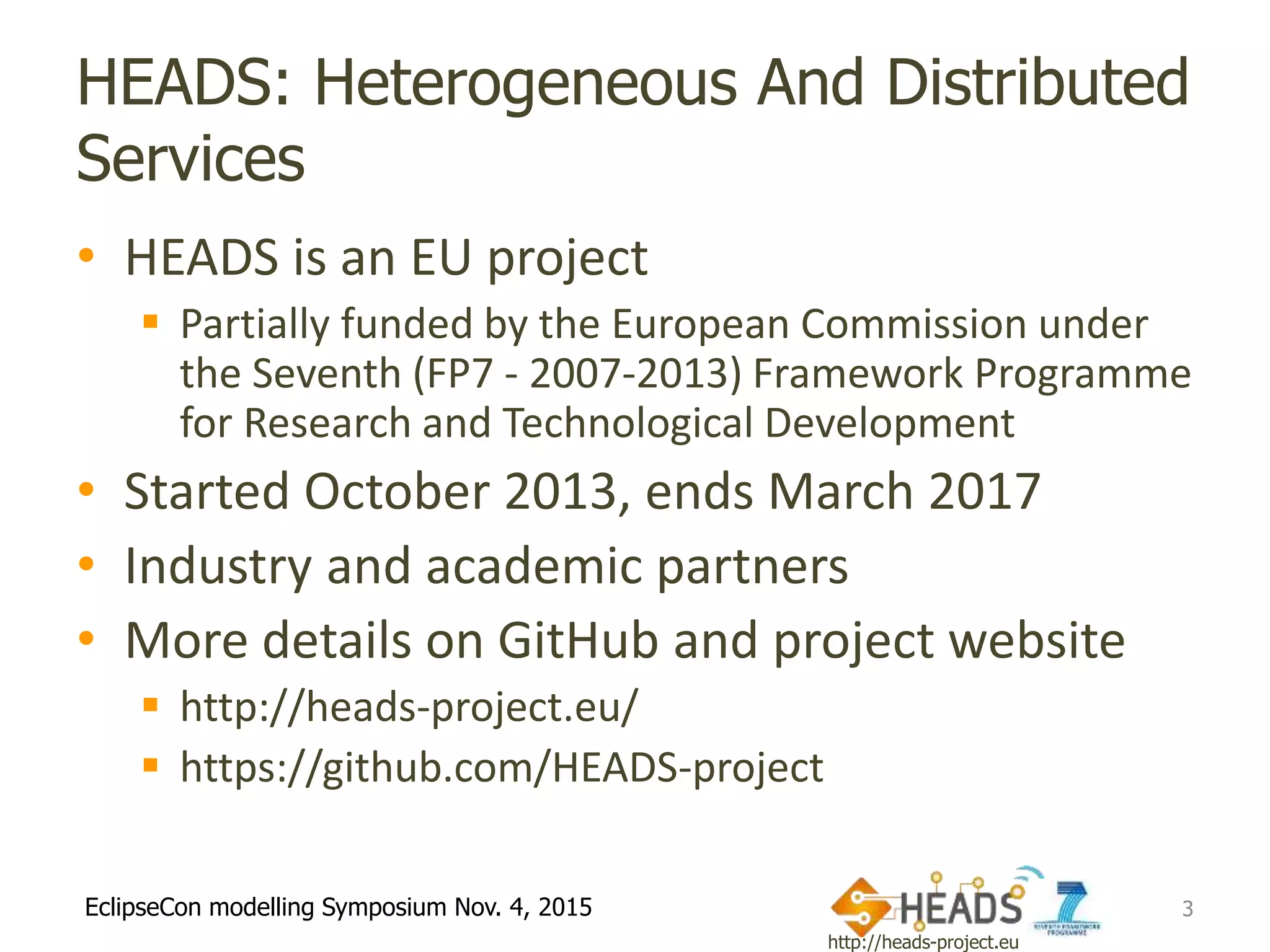 http://heads-project.eu
EclipseCon modelling Symposium Nov. 4, 2015
HEADS: Heterogeneous And Distributed
Services
• HEADS is an EU project
 Partially funded by the European Commission under
the Seventh (FP7 - 2007-2013) Framework Programme
for Research and Technological Development
• Started October 2013, ends March 2017
• Industry and academic partners
• More details on GitHub and project website
 http://heads-project.eu/
 https://github.com/HEADS-project
3
 