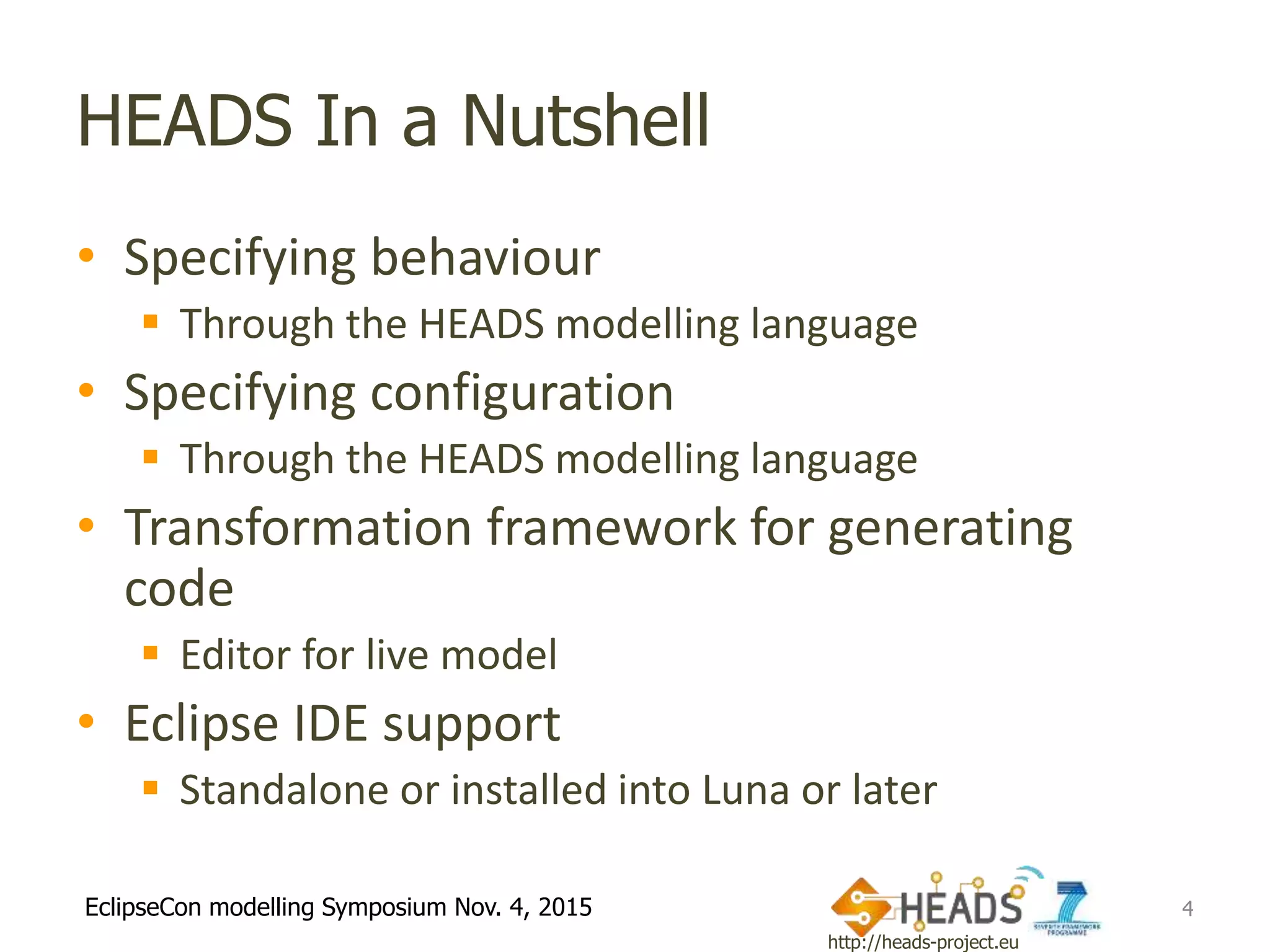 http://heads-project.eu
EclipseCon modelling Symposium Nov. 4, 2015
HEADS In a Nutshell
• Specifying behaviour
 Through the HEADS modelling language
• Specifying configuration
 Through the HEADS modelling language
• Transformation framework for generating
code
 Editor for live model
• Eclipse IDE support
 Standalone or installed into Luna or later
4
 