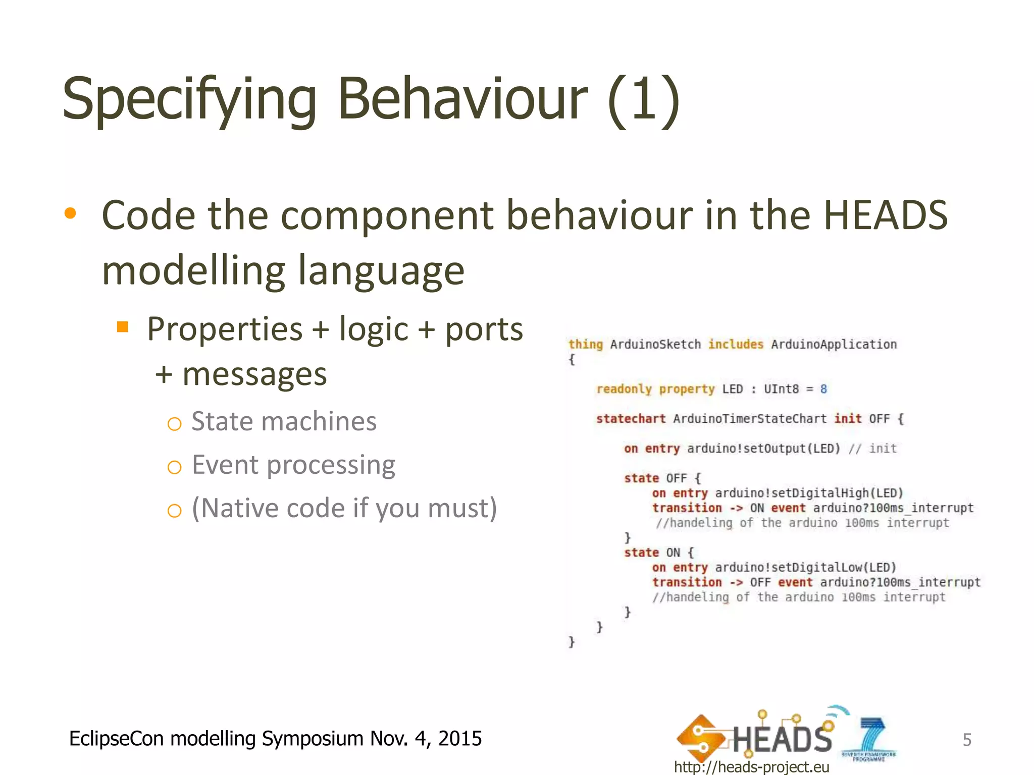 http://heads-project.eu
EclipseCon modelling Symposium Nov. 4, 2015
Specifying Behaviour (1)
• Code the component behaviour in the HEADS
modelling language
 Properties + logic + ports
+ messages
o State machines
o Event processing
o (Native code if you must)
5
 