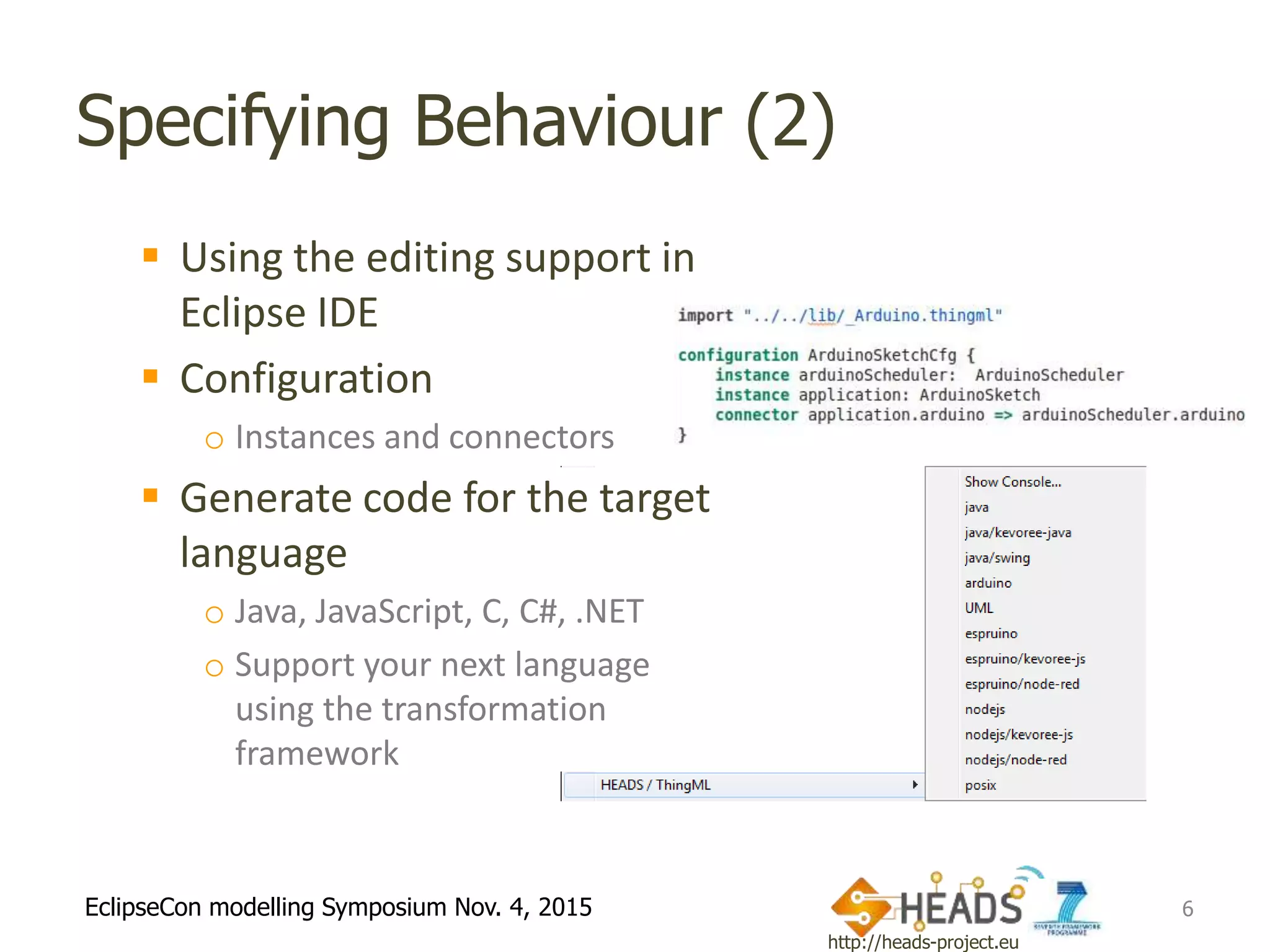 http://heads-project.eu
EclipseCon modelling Symposium Nov. 4, 2015
Specifying Behaviour (2)
 Using the editing support in
Eclipse IDE
 Configuration
o Instances and connectors
 Generate code for the target
language
o Java, JavaScript, C, C#, .NET
o Support your next language
using the transformation
framework
6
 