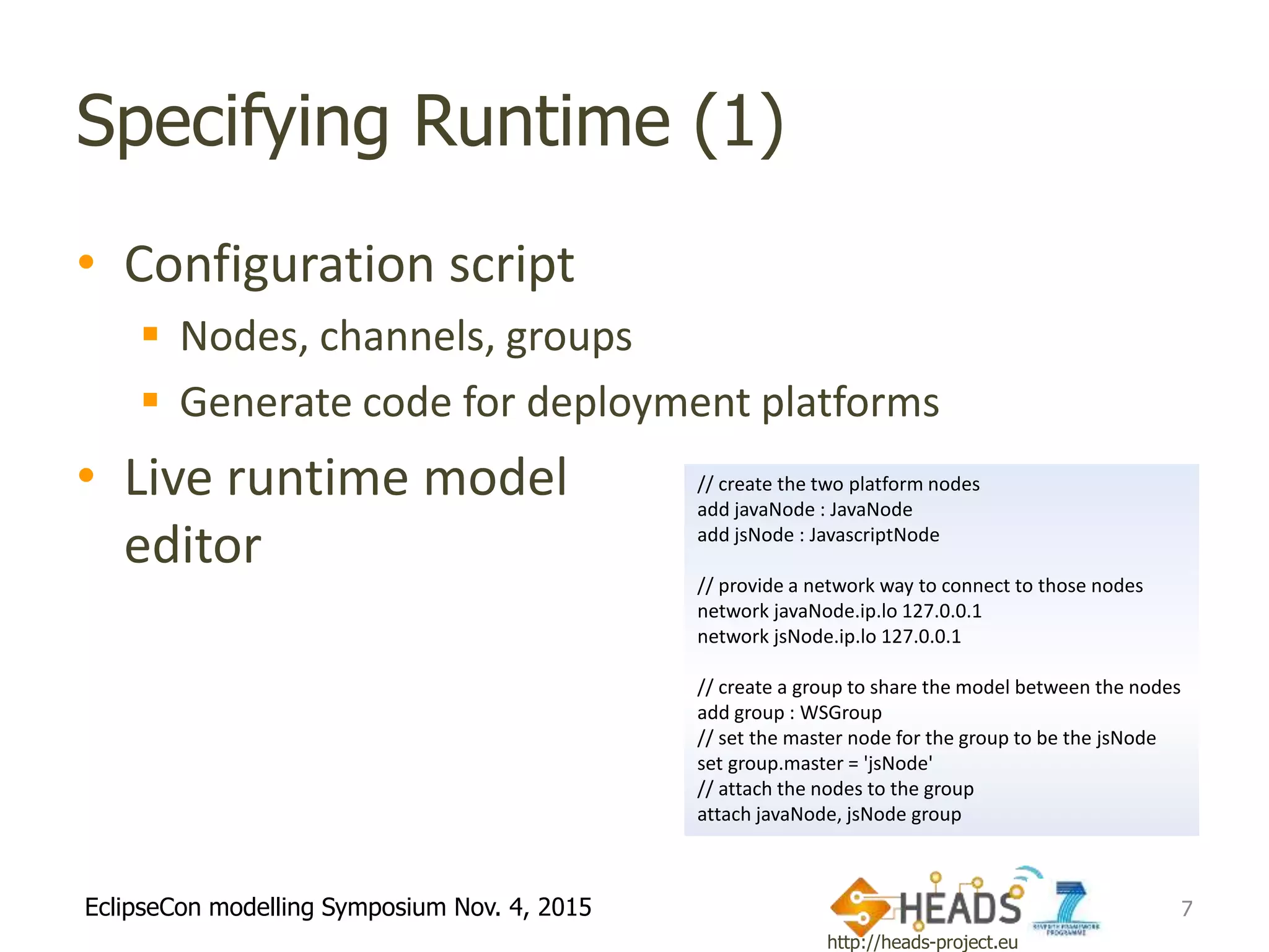 http://heads-project.eu
EclipseCon modelling Symposium Nov. 4, 2015
Specifying Runtime (1)
• Configuration script
 Nodes, channels, groups
 Generate code for deployment platforms
• Live runtime model
editor
7
// create the two platform nodes
add javaNode : JavaNode
add jsNode : JavascriptNode
// provide a network way to connect to those nodes
network javaNode.ip.lo 127.0.0.1
network jsNode.ip.lo 127.0.0.1
// create a group to share the model between the nodes
add group : WSGroup
// set the master node for the group to be the jsNode
set group.master = 'jsNode'
// attach the nodes to the group
attach javaNode, jsNode group
 