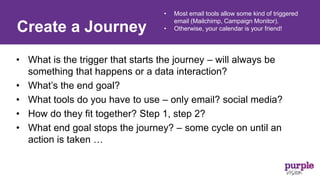 • What is the trigger that starts the journey – will always be
something that happens or a data interaction?
• What’s the end goal?
• What tools do you have to use – only email? social media?
• How do they fit together? Step 1, step 2?
• What end goal stops the journey? – some cycle on until an
action is taken …
Create a Journey
• Most email tools allow some kind of triggered
email (Mailchimp, Campaign Monitor).
• Otherwise, your calendar is your friend!
 