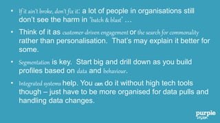 • If it ain’t broke, don’t fix it: a lot of people in organisations still
don’t see the harm in ‘batch & blast’ …
• Think of it as customer-driven engagement or the search for commonality
rather than personalisation. That’s may explain it better for
some.
• Segmentation is key. Start big and drill down as you build
profiles based on data and behaviour.
• Integrated systems help. You can do it without high tech tools
though – just have to be more organised for data pulls and
handling data changes.
 