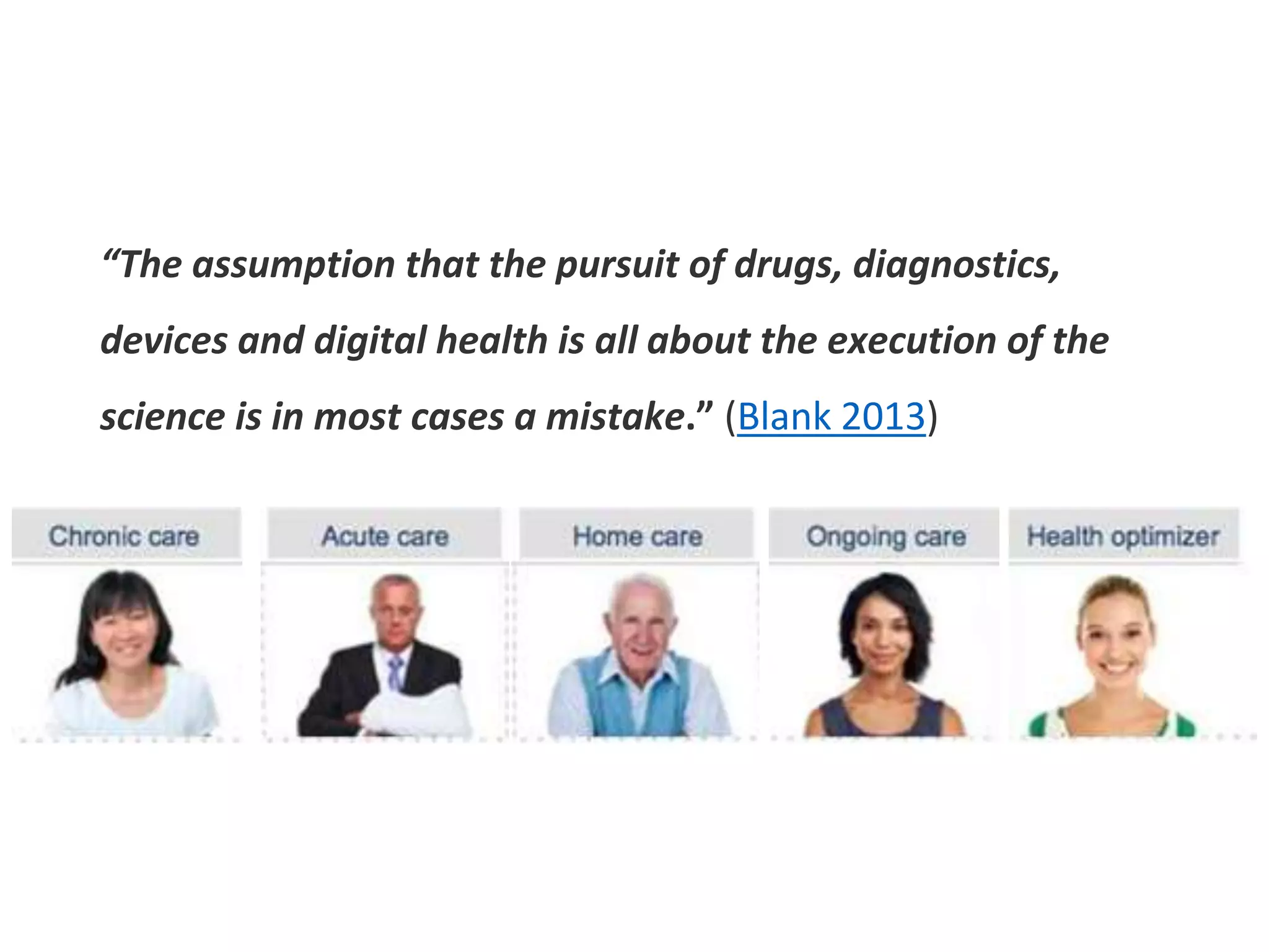 “The assumption that the pursuit of drugs, diagnostics,
devices and digital health is all about the execution of the
science is in most cases a mistake.” (Blank 2013)
 