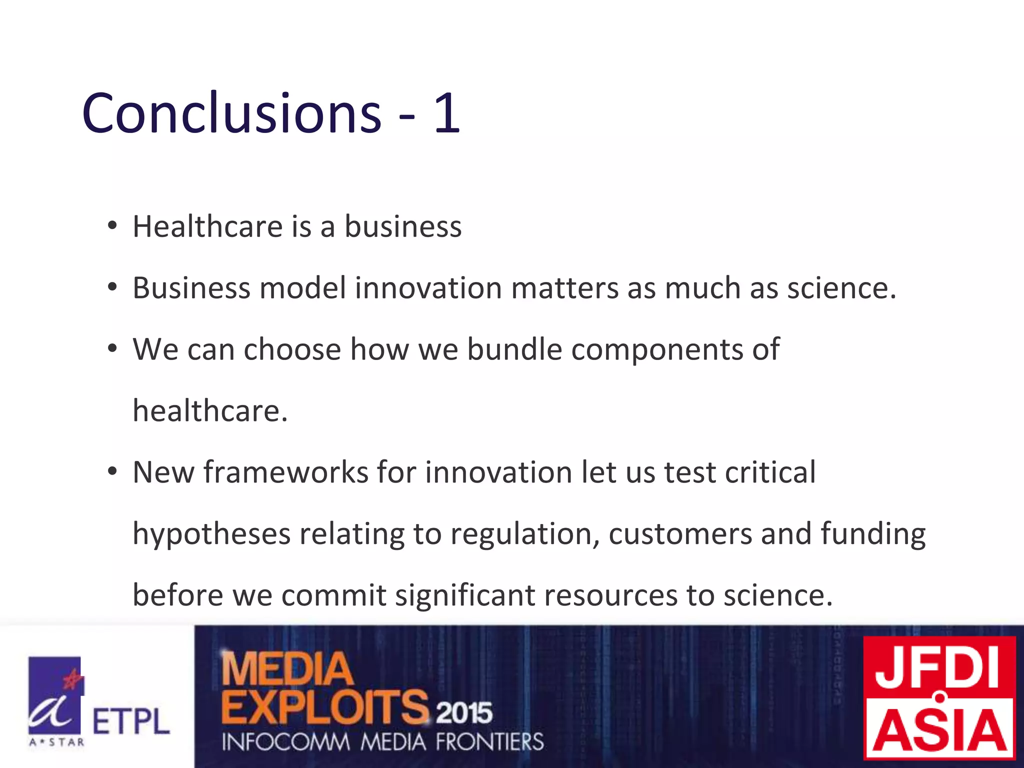 Conclusions - 1
• Healthcare is a business
• Business model innovation matters as much as science.
• We can choose how we bundle components of
healthcare.
• New frameworks for innovation let us test critical
hypotheses relating to regulation, customers and funding
before we commit significant resources to science.
 