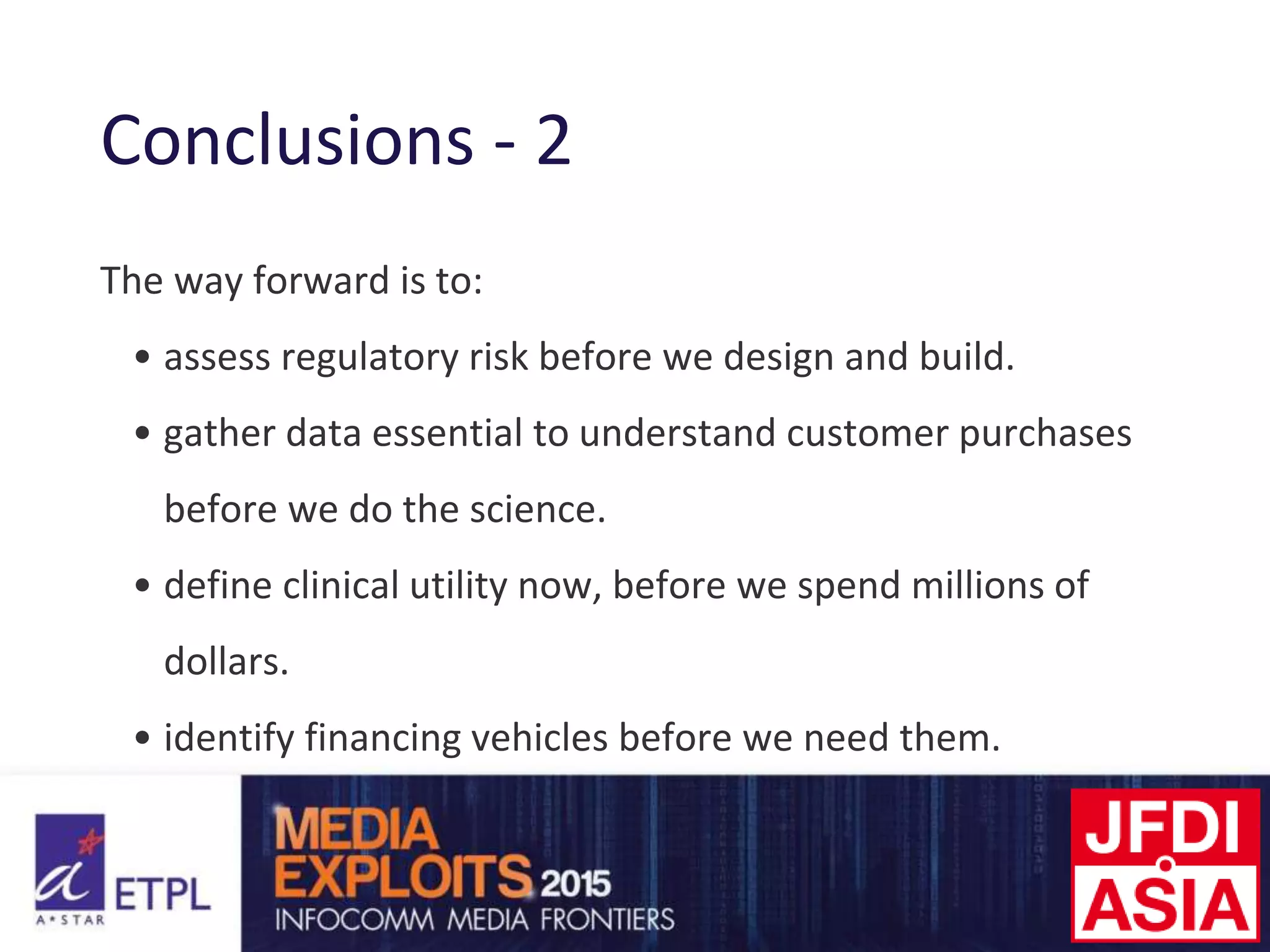 Conclusions - 2
The way forward is to:
• assess regulatory risk before we design and build.
• gather data essential to understand customer purchases
before we do the science.
• define clinical utility now, before we spend millions of
dollars.
• identify financing vehicles before we need them.
 