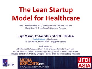 The Lean Startup
Model for Healthcare
Day 2, 5th November 2015, Morning session 10.00am-10.30am
Matrix Level 4, Breakthrough+Discovery Theatres
Hugh Mason, Co-founder and CEO, JFDI.Asia
hugh@jfdi.asia @hughmason
79 Ayer Rajah Crescent #03-01 Singapore 139995
With thanks to:
JFDI Clients & Colleagues, Stuart Smith and Alex Danco for inspiration.
This presentation includes numerous borrowed graphics, to which I hope I have
included attribution. If not my apologies - please allow me to correct any omissions
 
