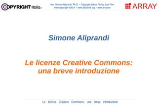 Le licenze Creative Commons: una breve introduzione
Avv. Simone Aliprandi, Ph.D. – Copyright-Italia.it / Array Law Firm
www.copyright-italia.it – www.aliprandi.org – www.array.eu
Simone Aliprandi
Le licenze Creative Commons:
una breve introduzione
 
